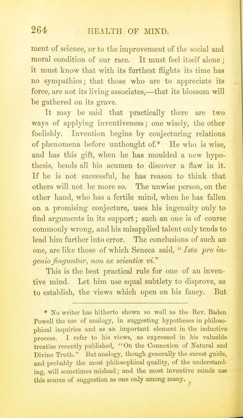 ment of science, or to the improvement of the social and moral condition of our race. It must feel itself alone; it must know that with its furthest flights its time has no sympathies j that those who are to appreciate its force, are not its living associates,—that its blossom will be gathered on its grave. It may be said that practically there are two ways of ajipljang inventiveness; one wisely, the other foolishly. Invention begins by conjecturing relations of phenomena before unthought of.* He who is wise, and has this gift, when he has moulded a new hyjoo- thesis, bends all his acumen to discover a flaw in it. If he is not successful, he has reason to think that others will not be more so. The unwise person, on the other hand, who has a fertUe mind, when he has fallen on a promising conjecture, uses his ingenuity only to find arguments in its support; such an one is of course commonly wrong, and his misapplied talent only tends to lead him further into error. The conclusions of such an one, are like those of which Seneca said,  Ista pro in- gmio finguntur, non ex scientice m. This is the best practical rule for one of an inven- tive mind. Let him use equal subtlety to disprove, as to establish, the views which open on his fancy. But * No writer has hitherto shown so well as the Rev. Baden Powell the use of analogy, in suggesting hypotheses in philoso- phical inquiries and as an important element in the inductive process. I refer to his views, as expressed in his valuable treatise recently published,  On the Connexion of Natural and Divine Truth. But analogy, though generally the surest guide, and probably the most philosophical quality, of the understand- ing, will sometimes mislead; and the most inventive minds use this source of suggestion as one only among many. ^