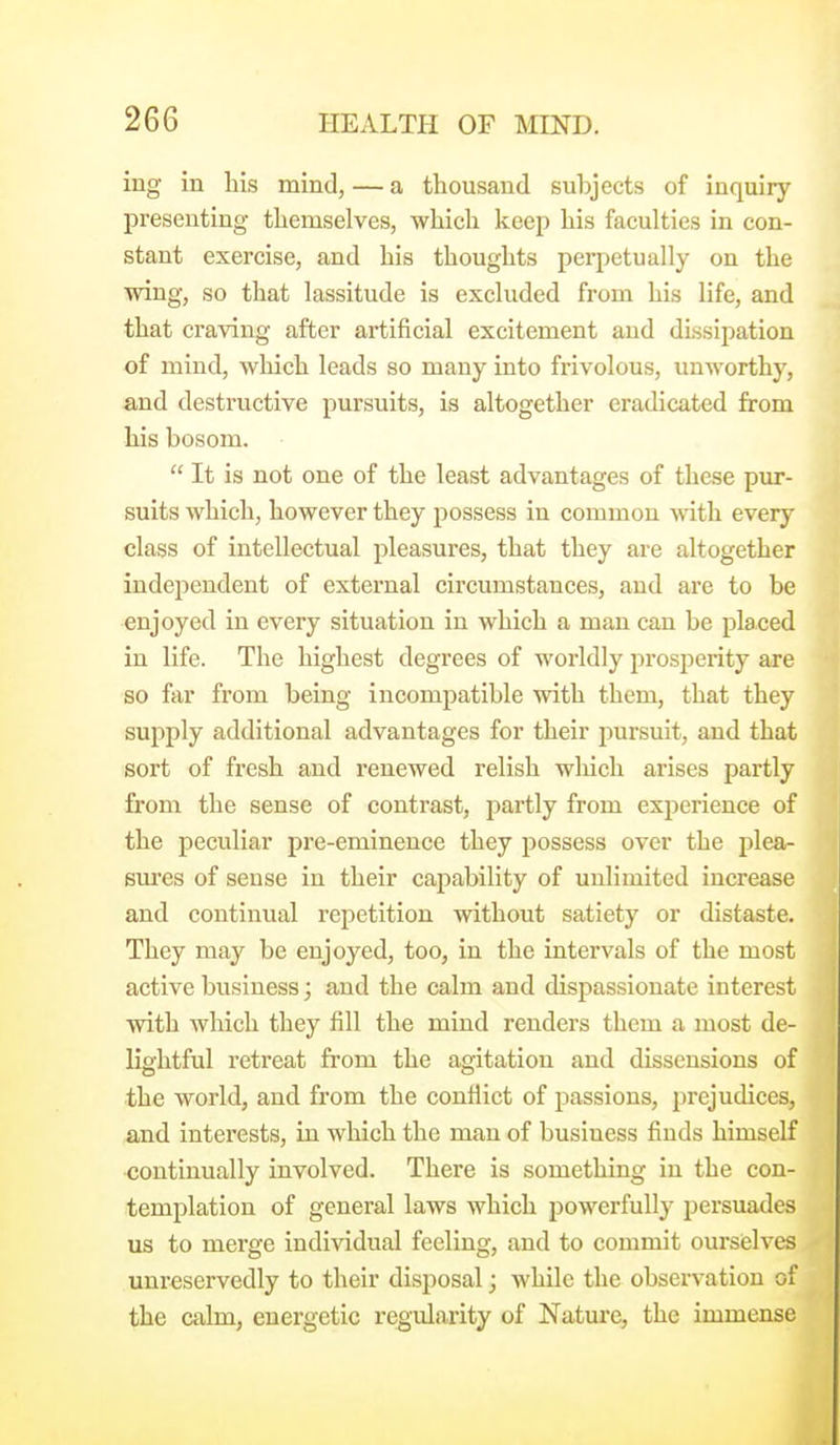 ing in liis mind, — a thousand subjects of inquiry presenting themselves, which keep his faculties in con- stant exercise, and his thoughts perpetually on the wing, so that lassitude is excluded from his life, and that craving after artificial excitement and dissipation of mind, wliich leads so many into frivolous, unworthy, and destructive pursuits, is altogether eradicated from his bosom.  It is not one of the least advantages of these pur- suits which, however they possess in common with every class of intellectual pleasures, that they are altogether independent of external circumstances, and are to be enjoyed in every situation in which a man can be placed in life. The highest degrees of worldly prospei-ity are so far from being incompatible with them, that they sujiply additional advantages for their pursuit, and that sort of fresh and renewed relish which arises partly from the sense of contrast, partly from experience of the peculiar pre-eminence they possess over the plea- sures of sense in their caj^ability of unlimited increase and continual repetition without satiety or distaste. They may be enjoyed, too, in the intervals of the most active business; and the calm and dispassionate interest with which they fill the mind renders them a most de- lightful retreat from the agitation and dissensions of the world, and from the conflict of passions, prejudices, and interests, in which the man of business finds himself continually involved. There is something in the con- templation of general laws which powerfully persuades us to merge individual feeling, and to commit ourselves unreservedly to their disposal; while the observation of the calm, energetic regularity of Nature, the immense