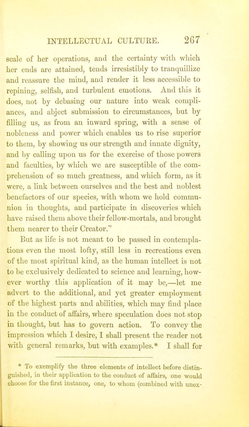 scale of her operations, and the certainty -witli which her ends are attained, tends irresistibly to tranquillize and reassure the mind, and render it less accessible to repining, selfish, and turbulent emotions. And this it does, not by debasing our nature into weak compli- ances, and abject submission to circumstances, but by filling us, as from an inward spring, with a sense of nobleness and power which enables us to rise superior to them, by showing us our strength and innate dignity, and by calling upon us for the exercise of those powers and faculties, by which we are suscei^tible of the com- prehension of so much greatness, and which form, as it were, a link between ourselves and the best and noblest benefactors of our species, with whom we hold commu- nion in thoughts, and participate in discoveries which have raised them above their fellow-mortals, and brought them nearer to their Creator. But as life is not meant to be passed in contempla- tions even the most lofty, still less in recreations even of the most spiritual kind, as the human intellect is not to be exclusively dedicated to science and learning, how- ever worthy this aj^plication of it may be,—let me advert to the additional, and yet greater employment of the highest parts and abilities, which may find place in the conduct of aSairs, where speculation does not stop in thought, but has to govern action. To convey the impression which I desire, I shall present the reader not with general remarks, but with examples.* I shall for * To exemplify the three elements of intellect before distin- guished, in their application to the conduct of affairs, one would choose for the first instance, one, to whom (combined with unex-