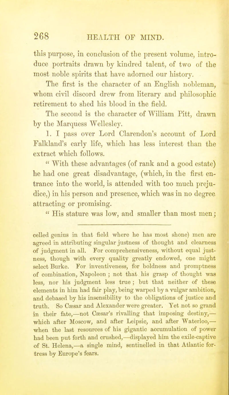 this purpose, in conclusion of the present volume, intro- duce portraits drawn hy kindred talent, of two of the most noble spirits that have adorned our history. The first is the character of an English nobleman, whom civil discord drew from literary and philosophic retirement to shed his blood in the field. The second is the character of William Pitt, drawn by the Marquess Wellesley. 1. I pass over Lord Clarendon's account of Lord Falkland's early life, which has less interest than the extract which follows.  With these advantages (of rank and a good estate) he had one great disadvantage, (which, in the first en- trance into the world, is attended with too much preju- dice,) in his person and presence, which was in no degree attracting or promising.  His stature was low, and smaller than most men; celled genius in that field where he has most shone) men are agreed in attributing singular justness of thought and clearness of judgment in all. For comprehensiveness, without equal just- ness, though with every quality greatly endowed, one might select Burke. For inventiveness, for boldness and promptness of combination, Napoleon ; not that his grasp of thought was less, nor his judgment less true ; but that neither of these elements in him had fair play, being warped by a vulgar ambition, and debased by his insensibility to the obligations of justice and truth. So Caesar and Alexander were greater. Yet not so grand in their fate,—^not Caesar's rivalling that imposing destiny,— which after Moscow, and after Leipsic, and after Waterloo,— when the last resources of his gigantic accumulation of power had been put forth and crushed,—displayed him the exile-captive of St. Helena,—a single mind, sentinelled in that Atlantic for- tress by Europe's fears.