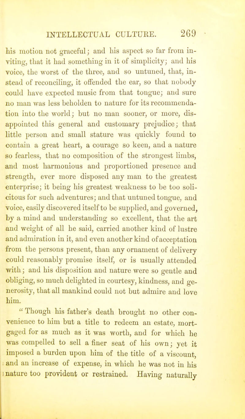 Lis motion not graceful; and his asj^ect so far from in- viting, that it had something in it of simplicity; and his voice, the worst of the three, and so untuned, that, in- stead of reconciling, it offended the ear, so that nobody could have expected music from that tongue; and sure no man was less beholden to nature for its recommenda- tion into the world; but no man sooner, or more, dis- appointed this general and customary prejudice; that little person and small stature was quickly found to contain a great heart, a courage so keen, and a nature so fearless, that no composition of the strongest limbs, and most harmonious and proportioned presence and strength, ever more disposed any man to the greatest enterprise; it being his greatest weakness to be too soli- citous for such adventures; and that untuned tongue, and voice, easily discovered itself to be sujjplied, and governed, by a mind and understanding so excellent, that the art and weight of all he said, carried another kind of lustre and admiration in it, and even another kind of acceptation from the persons present, than any ornament of delivery could reasonably promise itself, or is usually attended with; and his disposition and nature were so gentle and obliging, so much delighted in courtesy, kindness, and ge- nerosity, that all mankind could not but admire and love him.  Though his father's death brought no other con- venience to him but a title to redeem an estate, mort- gaged for as much as it was worth, and for which he was compelled to sell a finer seat of his own; yet it imposed a burden upon him of the title of a viscount, : and an increase of expense, in which he was not in his 1 nature too provident or restrained. Having naturally