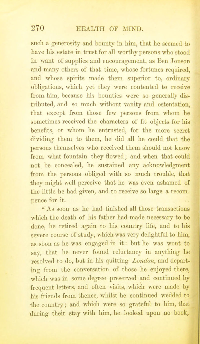 sucli a generosity and bounty in him, that he seemed to have his estate in trust for all worthy persons who stood in want of supplies and encouragement, as Ben Jonson and many others of that time, whose fortunes required, and whose spirits made them superior to, ordinary obligations, which yet they were contented to receive from him, because his bounties were so generally dis- tributed, and so much without vanity and ostentation, that except from those few persons from whom he sometimes received the characters of fit objects for his benefits, or whom he entrusted, for the more secret dividing them to them, he did all he could that the persons themselves who received them should not know from what fountain they flowed; and when that could not be concealed, he sustained any acknowledgment from the persons obliged with so much trouble, that they might well perceive that he was even ashamed of the little he had given, and to receive so large a recom- pence for it.  As soon as he had finished all those transactions which the death of his father had made necessary to be done, he retired again to his country life, and to his severe course of study, which was very delightful to him, as soon as he was engaged in it: but he was wont to say, that he never found reluctancy in anything he resolved to do, but in his quitting London, and depart- ing from the conversation of those he enjoyed there, which was in some degree preserved and continued by frequent letters, and often visits, which were made by his friends from thence, whilst he continued wedded to the country; and which were so grateful to him, tliat during their stay with him, he looked upon no book,