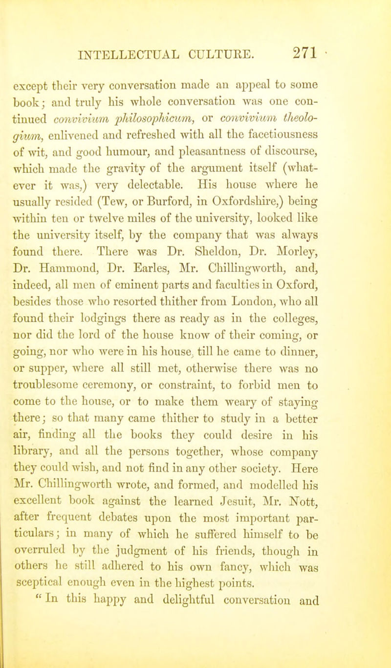 except their very conversation made an appeal to some book; and truly his whole conversation was one con- tinued convivmm pliilosopMcum, or convivium theolo- gium, enlivened and refreshed with all the facetiousness of wit, and good humour, and pleasantness of discourse, which made the gravity of the argument itself (what- ever it was,) very delectable. His house where he usually resided (Tew, or Burford, in Oxfordshire,) being within ten or twelve miles of the university, looked like the university itself, by the company that was always found there. There was Dr. Sheldon, Dr. Morley, Dr. Hammond, Dr. Earles, Mr. Chillingworth, and, indeed, all men of eminent parts and faculties in Oxford, besides those who resorted thither from London, who all found their lodgings there as ready as in the colleges, nor did the lord of the house know of their coming, or going, nor who were in his house, till he came to dinner, or supper, where all still met, otherwise there was no troublesome ceremony, or constraint, to forbid men to come to the house, or to make them weary of staying- there; so that many came thither to study in a better air, finding all the books they could desire in his library, and all the persons together, whose company they could wish, and not find in any other society. Here Mr. Chillingworth wrote, and formed, and modelled his excellent book against the learned Jesuit, Mr. Nott, after frequent debates upon the most important par- ticulars; in many of which he suffered himself to be overruled by the judgment of his friends, though in others he still adhered to his own fancy, which was sceptical enough even in the highest points.  In this happy and delightful conversation and