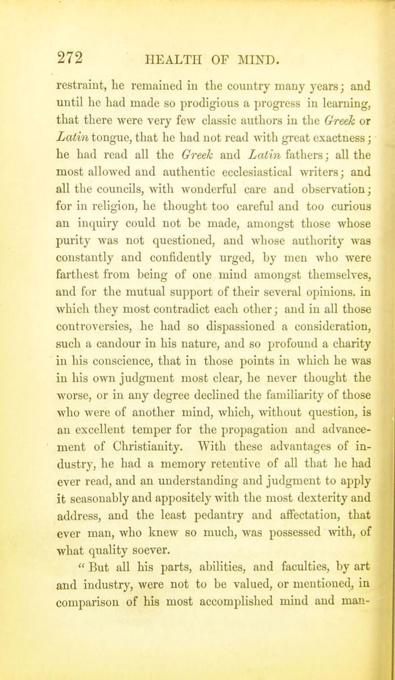 restraint, he remained in the country many years; and until he had made so prodigious a progress in learning, that there were very few classic authors in the Greeh or Latin tongue, that he had not read with great exactness; he had read all the Greek and Latin fathers; all the most allowed and authentic ecclesiastical writers; and all the councils, with wonderful care and ohservation; for in religion, he thought too careful and too curious an inquiry could not be made, amongst those whose purity was not questioned, and whose authority was constantly and confidently urged, by men who were farthest from being of one mind amongst themselves, and for the mutual support of their several opinions, in which they most contradict each other; and in all those controversies, he had so dispassioned a consideration, such a candour in his nature, and so profound a charity in his conscience, that in those points in which he was in his own judgment most clear, he never thought the worse, or in any degree declined the familiarity of those who were of another mind, which, without question, is an excellent temper for the propagation and advance- ment of Christianity. With these advantages of in- dustry, he had a memory retentive of all that he had ever read, and an understanding and judgment to apply it seasonably and apj^ositely with the most dexterity and address, and the least pedantry and affectation, that ever man, who knew so much, was possessed with, of what quality soever.  But all his parts, abilities, and faculties, by art and industry, were not to be valued, or mentioned, in comparison of his most accomplished mind and man-
