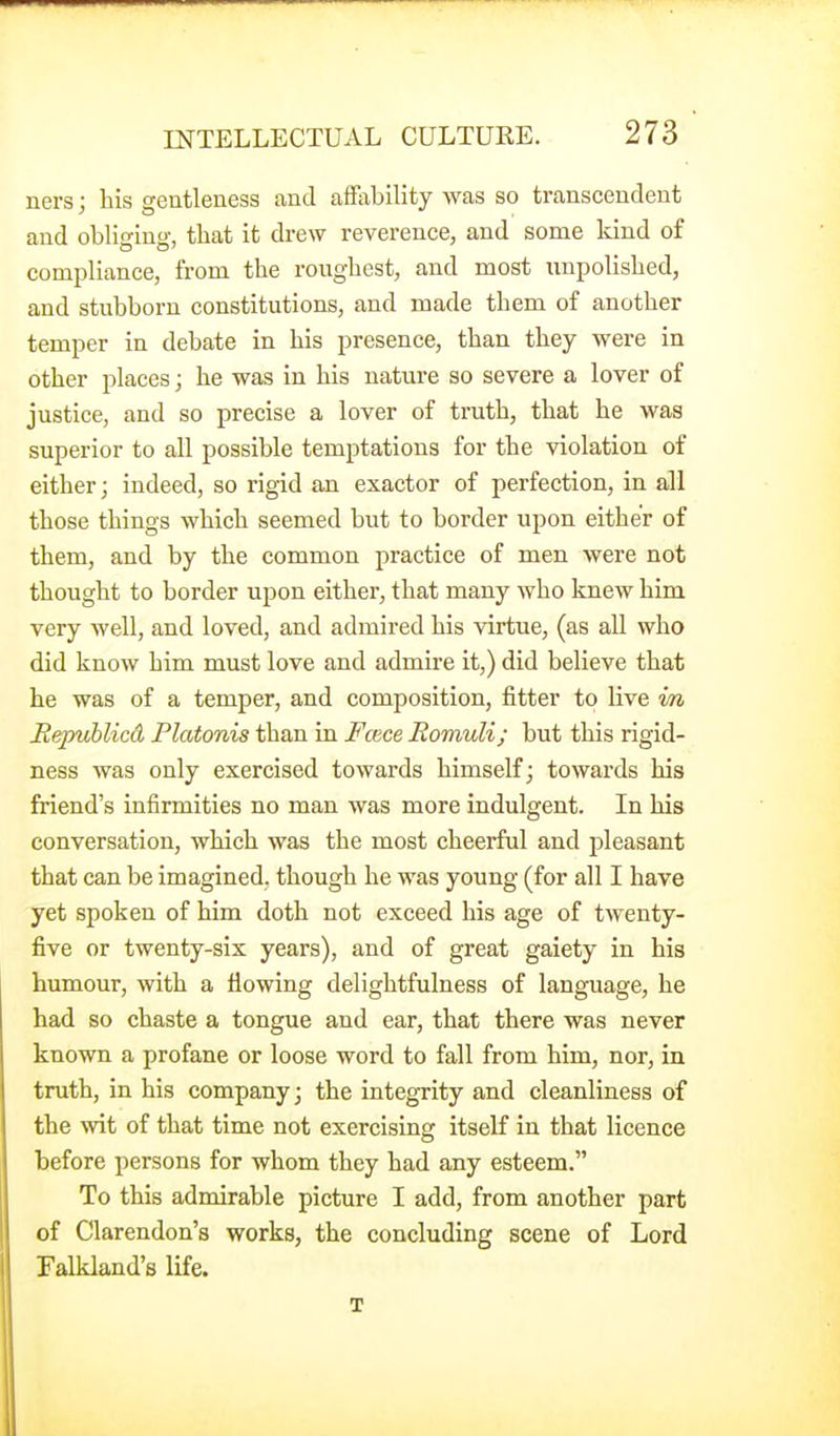ners; bis gentleness and affability was so transcendent and obliirino-, tbat it drew reverence, and some kind of compliance, from tbe rougbest, and most unpolisbed, and stubborn constitutions, and made tbem of anotber temper in debate in bis presence, tban tbey were in otber places; be was in bis nature so severe a lover of justice, and so precise a lover of trutb, tbat be was superior to all possible temptations for tbe violation of eitber; indeed, so rigid an exactor of perfection, in all tbose tbings wbicb seemed but to border upon eitber of tbem, and by tbe common practice of men were not tbougbt to border upon eitber, tbat many wbo knew bim very well, and loved, and admired bis virtue, (as all wbo did know bim must love and admire it,) did believe tbat be was of a temper, and composition, fitter to live in Repuhlicd Platonis tban in Foice Romuli; but tbis rigid- ness was only exercised towards bimself; towards bis friend's infirmities no man was more indulgent. In bis conversation, wbicb was tbe most cbeerful and pleasant tbat can be imagined, tbougb be was young (for all I bave yet spoken of bim dotb not exceed bis age of twenty- five or twenty-six years), and of great gaiety in bis humour, witb a flowing deligbtfulness of language, be had so chaste a tongue and ear, that there was never known a profane or loose word to fall from bim, nor, in truth, in his company; the integrity and cleanliness of the wit of that time not exercising itself in tbat licence before persons for whom they bad any esteem. To this admirable picture I add, from another part of Clarendon's works, the concluding scene of Lord Falkland's life. X