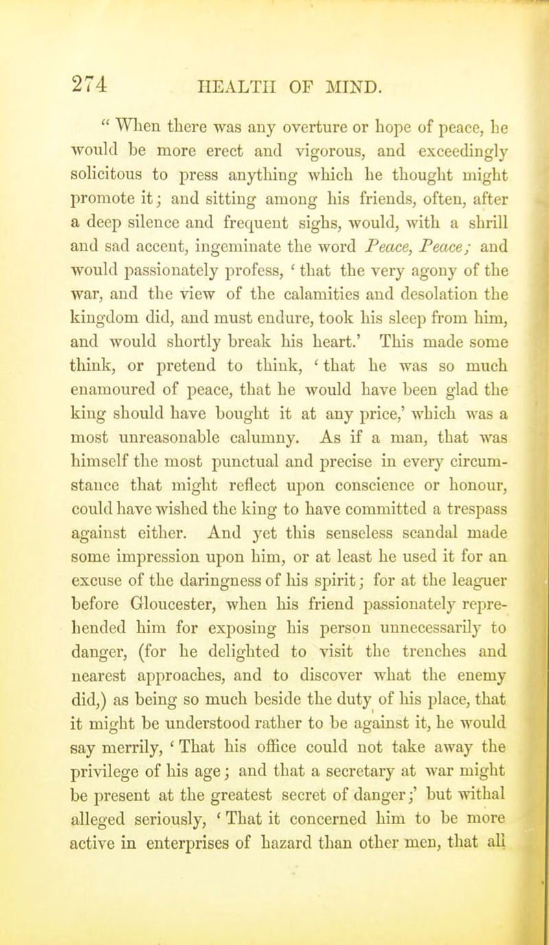  Wlien there was any overture or hope of peace, he would be more erect and vigorous, and exceedingly solicitous to press anything which he thought might promote it; and sitting among his friends, often, after a deep silence and frequent sighs, would, Avith a shrill and sad accent, ingeminate the word Peace, Peace; and would passionately profess, ' that the very agony of the war, and the view of the calamities and desolation the kingdom did, and must endure, took his sleep from him, and would shortly break his heart.' This made some think, or pretend to think, ' that he was so much enamoured of peace, that he would have been glad the king should have bought it at any price,' which was a most unreasonable calumny. As if a man, that was himself the most punctual and precise in every circum- stance that might reflect upon conscience or honour, could have wished the king to have committed a trespass against either. And yet this senseless scandal made some impression upon him, or at least he used it for an excuse of the daringness of his spirit; for at the leaguer before Gloucester, when his friend passionately rejDre- hended him for exposing his person unnecessarily to danger, (for he delighted to visit the trenches and nearest approaches, and to discover what the enemy did,) as being so much beside the duty of his place, that it might be understood rather to be against it, he would say merrily, ' That his office could not take away the privilege of his age; and that a secretary at war might be present at the greatest secret of danger;' but withal alleged seriously, ' That it concerned him to be more active in enterprises of hazard than other men, that all