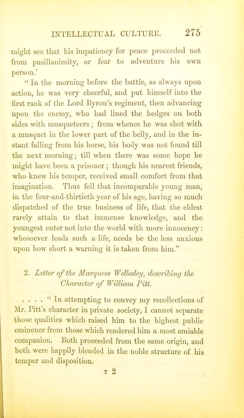 might see that his impatiency for peace proceeded not from pusillanimity, or fear to adventure his own person.'  In the morning before the battle, as always upon action, he was very cheerful, and put himself into the first rank of the Lord Byron's regiment, then advancing upon the enemy, who had lined the hedges on both sides with musqueteers; from whence he was shot with a musquet in the lower pai't of the belly, and in the in- stant falling from his horse, his body was not found till the next morning; till when there was some hojie he might have been a prisoner; though his nearest friends, who knew his temper, received small comfort from that imagination. Thus fell that incomparable young man, in the four-and-thirtieth year of his age, having so much dispatched of the true business of life, that the eldest rarely attain to that immense knowledge, and the youngest enter not into the world with more innocency: whosoever leads such a life, needs be the less anxious upon how short a warning it is taken from him. 2. Letter of the Marquess Wellesley, describing the Character of William Pitt. . ... In attempting to convey my recollections of Mr. Pitt's character in private society, I cannot separate those qualities which raised him to the highest public eminence from those which rendered him a most amiable companion. Both proceeded from the same origin, and both were happily blended in the noble structure of his temper and disposition, T 2