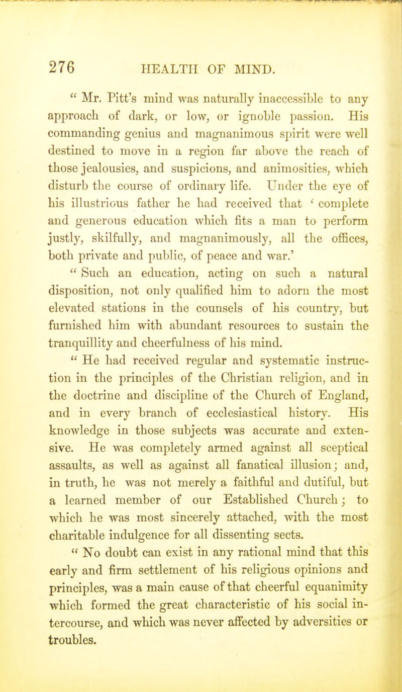  Mr. Pitt's mind was naturally inaccessible to any approach of dark, or low, or ignoble passion. His commanding genius and magnanimous spirit were well destined to move in a region far above the reach of those jealousies, and suspicions, and animosities, which disturb the course of ordinary life. Under the eye of his illustrious father he had received that ' complete and generous education which fits a man to perform justly, skilfully, and magnanimously, all the ofiices, both private and public, of peace and war.'  Such an education, acting on such a natural disposition, not only qualified him to adorn the most elevated stations in the counsels of his country, but furnished him with abundant resources to sustain the tranquillity and cheerfulness of his mind.  He had received regular and systematic instruc- tion in the principles of the Christian religion, and in the doctrine and discipline of the Church of England, and in every branch of ecclesiastical history. His knowledge in those subjects was accurate and exten- sive. He was completely armed against all sceptical assaults, as well as against all fanatical illusion; and, in truth, he was not merely a faithful and dutiful, but a learned member of our Established Church; to which he was most sincerely attached, with the most charitable indulgence for all dissenting sects.  No doubt can exist in any rational mind that this early and firm settlement of his religious opinions and principles, was a main cause of that cheerful equanimity which formed the great characteristic of his social in- tercourse, and which was never aJfected by adversities or troubles.