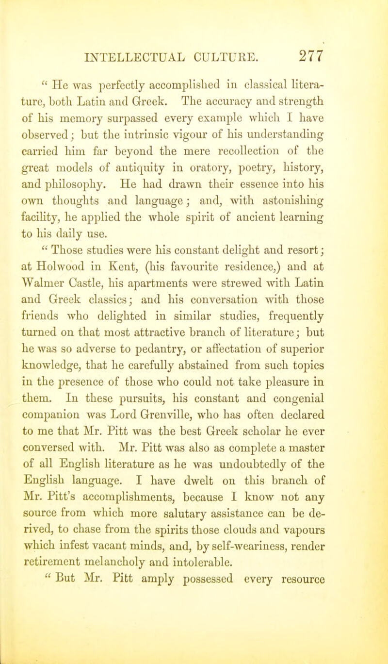  He was perfectly accomplished iu classical litera- ture, both Latin aud Greek. The accuracy and strength of his memory surpassed every example which I have observed; but the intrinsic vigour of his understanding carried him far beyond the mere recollection of the great models of antiquity in oratory, poetry, history, and jjhilosojjhy. He had drawn their essence into his own thoughts and language; and, with astonishing facility, he applied the whole spirit of ancient learning to his daily use.  Those studies were his constant delight and resort; at Holwood in Kent, (his favourite residence,) and at Walmer Castle, his apartments were strewed with Latin and Greek classics; and his conversation with those friends who delighted in similar studies, frequently turned on that most attractive branch of literature; but he was so adverse to pedantry, or affectation of sujiei'ior knowledge, that he carefully abstained from such topics in the presence of those who could not take pleasure in them. In these pursuits, his constant and congenial companion was Lord Grenville, who has often declared to me that Mr. Pitt was the best Greek scholar he ever conversed with. Mr. Pitt was also as complete a master of all English literature as he was undoubtedly of the English language. I have dwelt on this branch of Mr. Pitt's accomplishments, because I know not any source from which more salutary assistance can be de- rived, to chase from the spirits those clouds and vapours which infest vacant minds, and, by self-weariness, render retirement melancholy and intolerable.  But Mr. Pitt amply possessed every resource