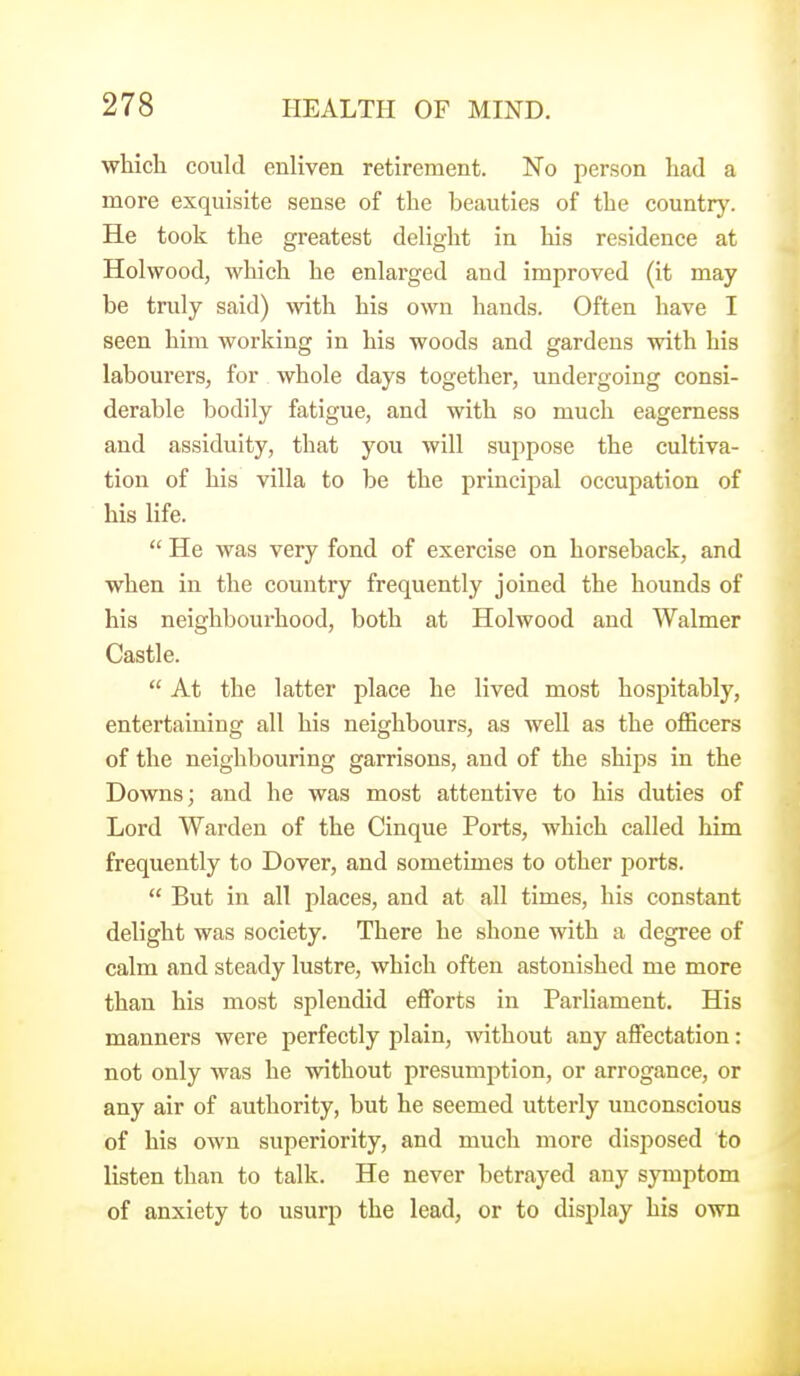 which could enliven retirement. No person had a more exquisite sense of the beauties of the country. He took the greatest delight in his residence at Holwood, which he enlarged and improved (it may be truly said) with his own hands. Often have I seen him working in his woods and gardens with his labourers, for whole days together, undergoing consi- derable bodily fatigue, and with so much eagerness and assiduity, that you will suppose the cultiva- tion of his villa to be the principal occupation of his life.  He was very fond of exercise on horseback, and when in the country frequently joined the hounds of his neighboui-hood, both at Holwood and Walmer Castle.  At the latter place he lived most hospitably, entertaining all his neighbours, as well as the officers of the neighbouring garrisons, and of the ships in the Downs; and he was most attentive to his duties of Lord Warden of the Cinque Ports, which called him frequently to Dover, and sometimes to other ports.  But in all places, and at all times, his constant delight was society. There he shone with a degree of calm and steady lustre, which often astonished me more than his most splendid efforts in Parliament. His manners were perfectly plain, without any affectation: not only was he without presumption, or arrogance, or any air of authority, but he seemed utterly unconscious of his own superiority, and much more disposed to listen than to talk. He never betrayed any symptom of anxiety to usurp the lead, or to display his own