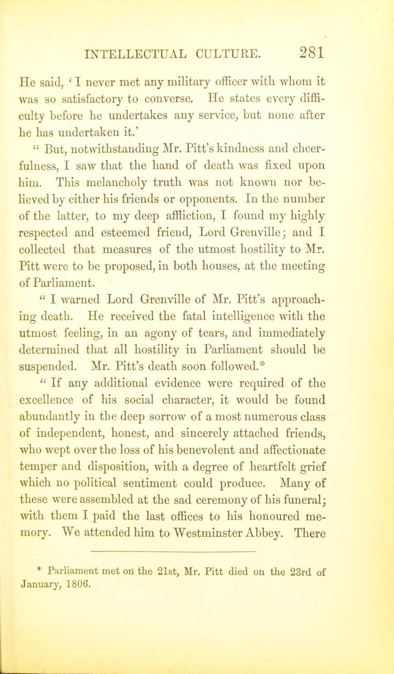 He said, ' I never met any military officer witli whom it was so satisfactory to converse. He states every diffi- culty before he undertakes any service, but none after he has undertaken it.' '•' But, notwithstanding Mr. Pitt's kindness and cheer- fulness, I saw that the hand of death was fixed upon him. This melancholy truth was not known nor be- lieved by either his friends or opponents. In the number of the latter, to my deep affliction, I found my highly respected and esteemed friend, Lord Greuville; and I collected that measures of the utmost hostility to Mr. Pitt were to be proposed, in both houses, at the meeting of Parliament.  I warned Lord Grenville of Mr. Pitt's approach- ing death. He received the fatal intelligence with the utmost feeling, in an agony of tears, and immediately determined that all hostility in Parliament should be suspended. Mr. Pitt's death soon followed.*  If any additional evidence were required of the excellence of his social character, it would be found abundantly in the deep sorrow of a most numerous class of independent, honest, and sincerely attached friends, who wept over the loss of his benevolent and affectionate temper and disposition, with a degree of heartfelt grief which no political sentiment could produce. Many of these were assembled at the sad ceremony of his funeral; mth them I paid the last offices to his honoured me- mory. We attended him to Westminster Abbey. There * Parliament met on the 21st, Mr. Pitt died on the 23rd of January, 1806.