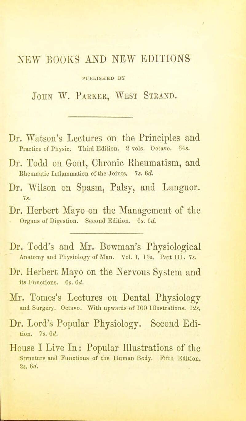 NEW BOOKS AND NEW EDITIONS PUBLISHED BY John W. Parker, West Strand. Dr. Watson's Lectures on the Principles and Practice of Physic. Third Edition. 2 vols. Octavo. 34s. Dr. Todd on Gout, Chronic Eheumatism, and Rheumatic Inflamtnation of the Joints. 7s. Gd. Dr. Wilson on Spasm, Palsy, and Languor. 7s. Dr. Herbert Mayo on the Management of the Organs of Digestion. Second Edition. 6s. &d. Dr. Todd's and Mr. Bowman's Physiological Anatomy and Physiology of Man. Vol.1. 15s. Pai-t HI. 7s. Dr. Herbert Mayo on the Nervous System and its Functions. 6s. dd. Mr. Tomes's Lectures on Dental Physiology and Surgery. Octavo. With upwards of 100 Ulustrations. 12s. Dr. Lord's Popular Physiology. Second Edi- tion. 7s. (id. House I Live In: Popular Illustrations of the Structure and Functions of the Human Body. Fifth Edition. 2s, 6d.