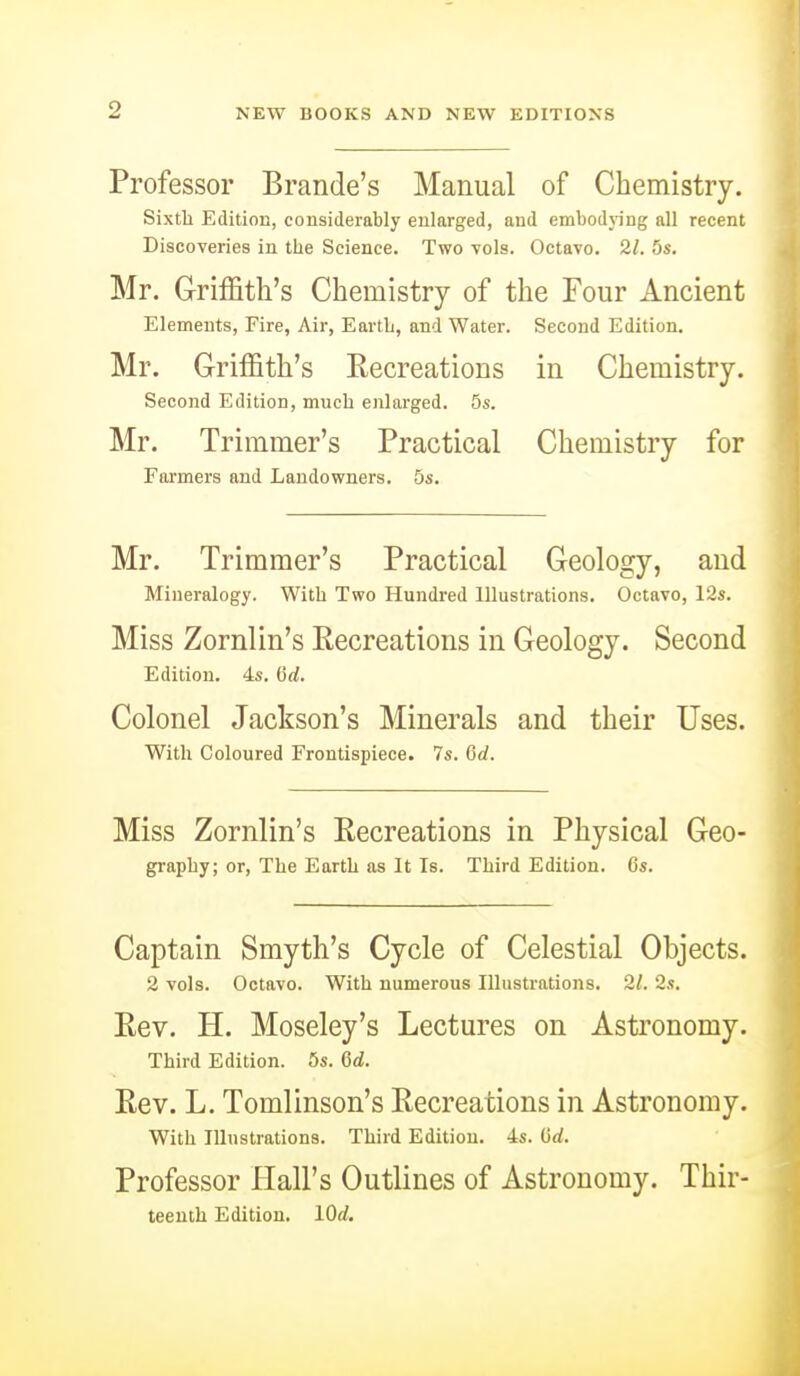 Professor Brande's Manual of Chemistry. Sixth Edition, considerably enlarged, and embodying all recent Discoveries in the Science. Two vols. Octavo. 21. 5s. Mr. Griffith's Chemistry of the Four Ancient Elements, Fire, Air, Earth, and Water. Second Edition. Mr. Griffith's Recreations in Chemistry. Second Edition, much enlarged. 5s. Mr. Trimmer's Practical Chemistry for Farmers and Landowners. 5s. Mr. Trimmer's Practical Geology, and Mineralogy. With Two Hundred Illustrations. Octavo, 12s. Miss Zornlin's Recreations in Geology. Second Edition. 4s. (id. Colonel Jackson's Minerals and their Uses. With Coloured Frontispiece. 7s. Crf. Miss Zornlin's Recreations in Physical Geo- graphy; or, The Earth as It Is. Third Edition. 6s. Captain Smyth's Cycle of Celestial Objects. 2 vols. Octavo. With numerous Illustrations. 2/. 2s. Rev. H. Moseley's Lectures on Astronomy. Third Edition. 5s. 6d. Rev. L. Tomlinson's Recreations in Astronomy. With Illustrations. Third Edition. 4s. Grf. Professor Hall's Outlines of Astronomy. Thir- teenth Edition. lOd.