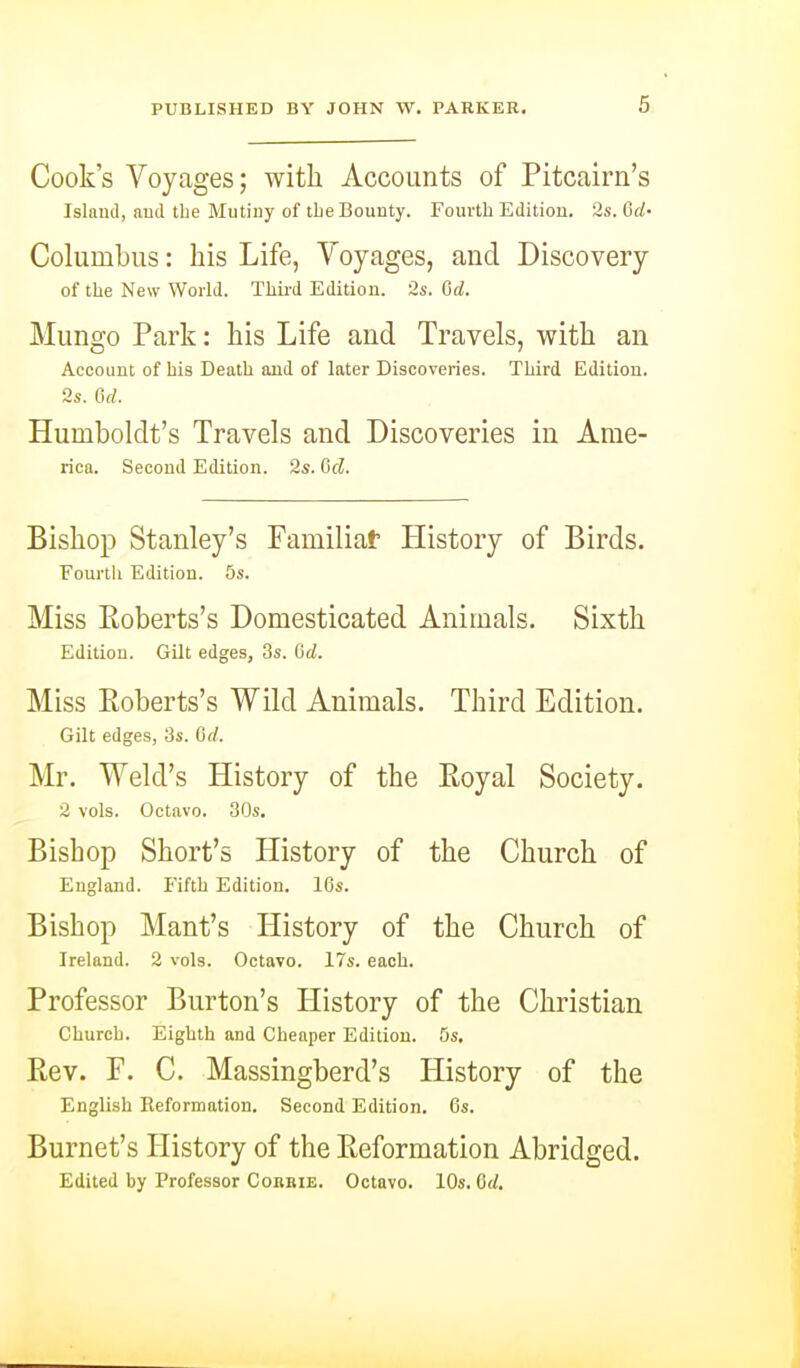 Cook's Voyages; with Accounts of Pitcairn's Islaml, nud the Mutiny of tbe Bounty. Fourth Edition, ^.s. 6d- Columbus: his Life, Voyages, and Discovery of the New World. Third Edition. 2s. Gd. Mungo Park: his Life aud Travels, with an Account of his Death aud of later Discoveries. Third Edition. 2s. 6d. Humboldt's Travels and Discoveries in Ame- rica. Second Edition. 2s. &d. Bishop Stanley's Familiat History of Birds. Fourth Edition. 5s. Miss Eoberts's Domesticated Animals. Sixth Edition. Gilt edges, 3s. Gd. Miss Eoberts's Wild Animals. Third Edition. Gilt edges, 3s. Gd. Mr. Weld's History of the Royal Society. 2 vols. Octavo. 30s. Bishop Short's History of the Church of England. Fifth Edition. 16s. Bishop Mant's History of the Church of Ireland. 2 vols. Octavo. 17s. each. Professor Burton's History of the Christian Church. Eighth and Cheaper Edition. 5s. Bev. F. C. Massingberd's History of the English Reformation. Second Edition. 6s. Burnet's History of the Reformation Abridged. Edited by Professor Cokbie. Octavo. 10s. Gd.