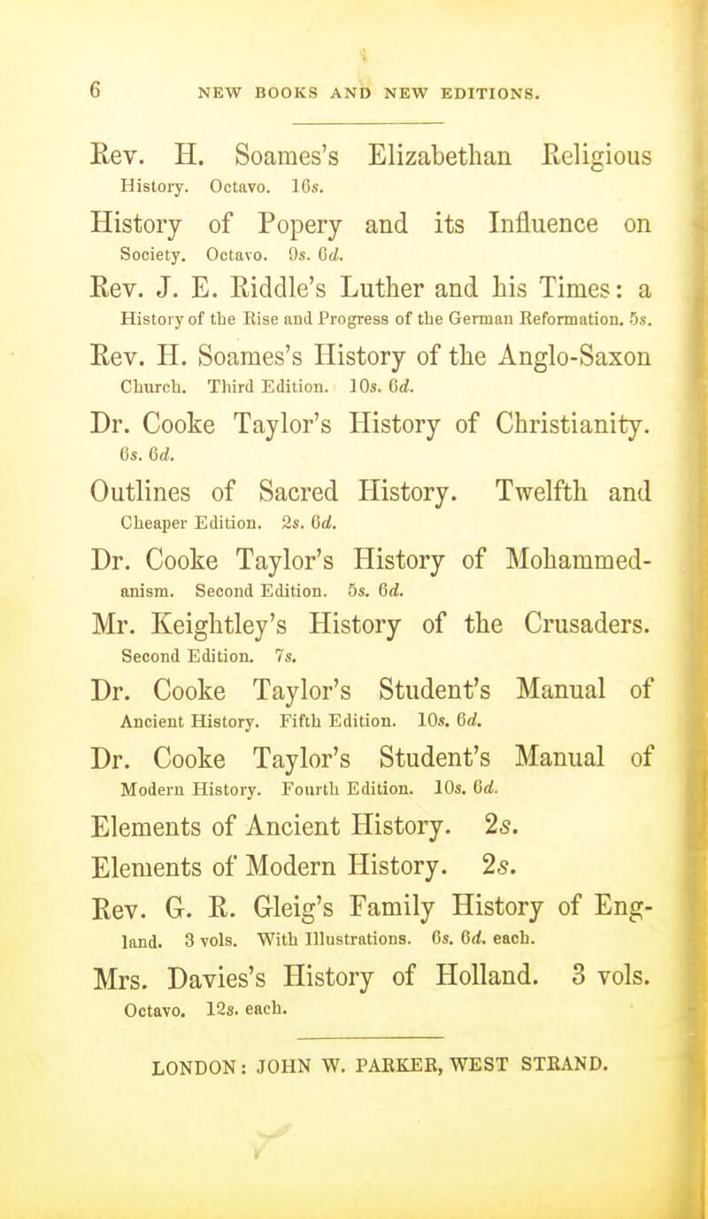 Rev. H. Soaraes's Elizabethan Religious History. Octavo. 16s. History of Popery and its Influence on Society. Octavo. Qs. Gd. Rev. J. E. Riddle's Luther and his Times: a History of the Eise and Progress of the German Reformation, 5s. Rev. H. Soames's History of the Anglo-Saxon Church. Third Edition. 10s. Qd. Dr. Cooke Taylor's History of Christianity, 6s. Gd. Outlines of Sacred History. Twelfth and Cheaper Edition. 2s. Gd. Dr. Cooke Taylor's History of Mohammed- anism. Second Edition. 5s. Gd. Mr. Keightley's History of the Crusaders. Second Edition, 7s. Dr. Cooke Taylor's Student's Manual of Ancient History. Fifth Edition. 10s. Gd. Dr. Cooke Taylor's Student's Manual of Modern History. Fourth Edition. 10s, Gd. Elements of Ancient History. 2s. Elements of Modern History. 25. Rev. G. R. Gleig's Family History of Eng- land. 3 vols. With Illustrations. 6s, Gd. each. Mrs. Davies's History of Holland. 3 vols. Octavo. 12s. each. LONDON: JOHN W, PARKER, WEST STRAND.