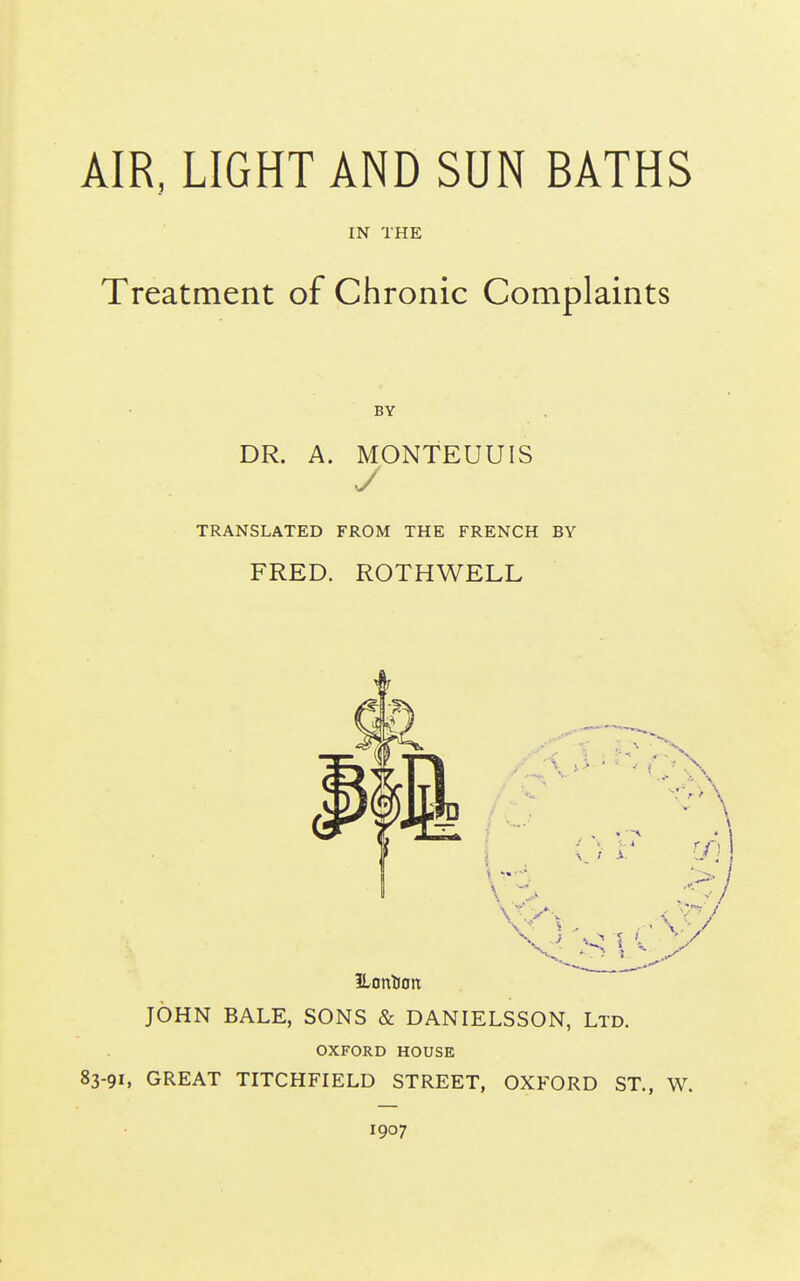 IN THE Treatment of Chronic Complaints DR. A. MONTEUUIS y TRANSLATED FROM THE FRENCH BY FRED. ROTHWELL JOHN BALE, SONS & DANIELSSON, Ltd. OXFORD HOUSE 83-91, GREAT TITCHFIELD STREET, OXFORD ST., W. 1907