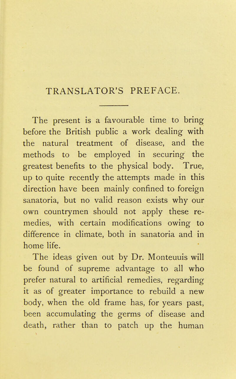 TRANSLATOR'S PREFACE. The present is a favourable time to bring before the British public a work dealing with the natural treatment of disease, and the methods to be employed in securing the greatest benefits to the physical body. True, up to quite recently the attempts made in this direction have been mainly confined to foreign sanatoria, but no valid reason exists why our own countrymen should not apply these re- medies, with certain modifications owing to difference in climate, both in sanatoria and in home life. The ideas given out by Dr. Monteuuis will be found of supreme advantage to all who prefer natural to artificial remedies, regarding it as of greater importance to rebuild a new body, when the old frame has, for years past, been accumulating the germs of disease and death, rather than to patch up the human