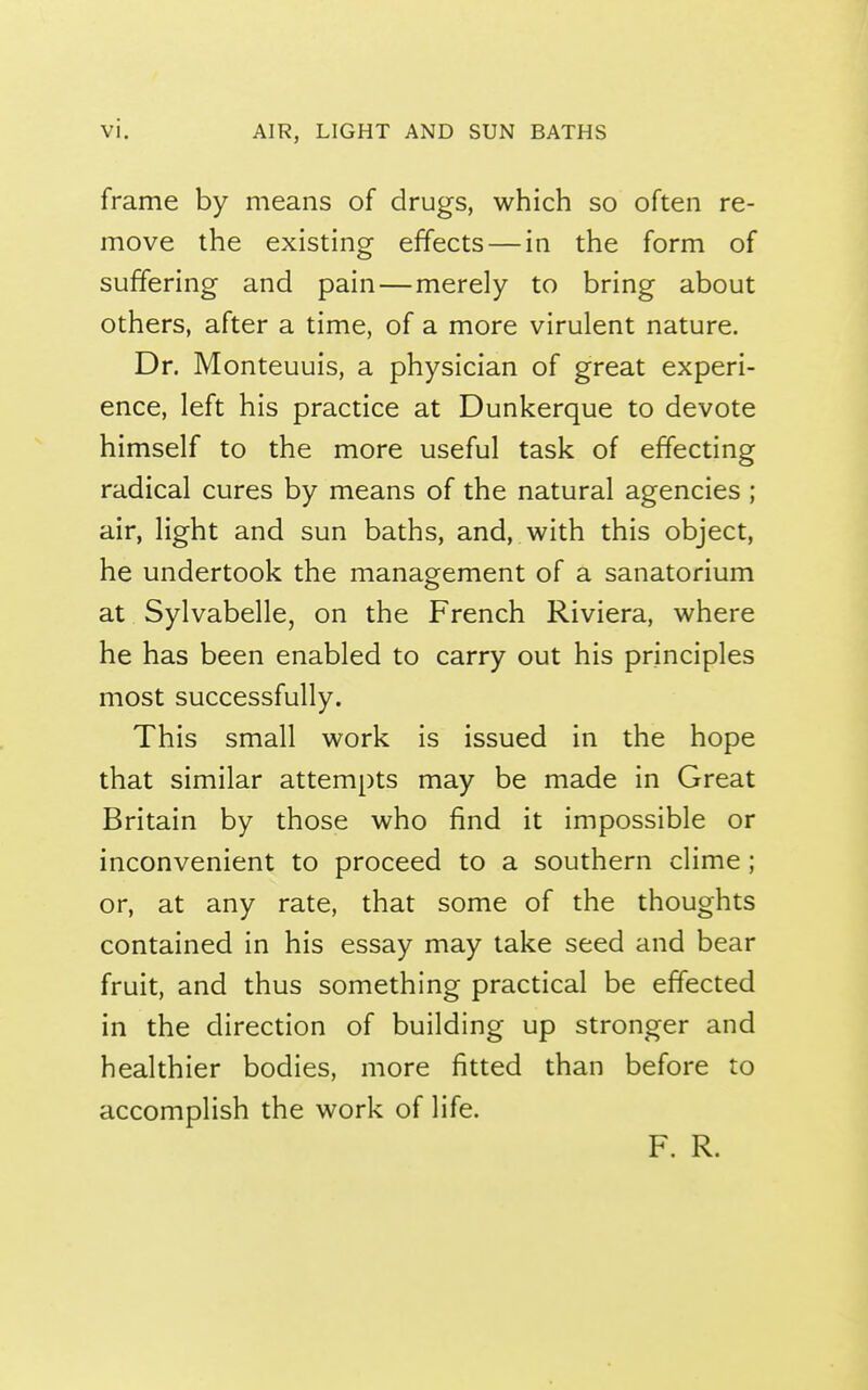 frame by means of drugs, which so often re- move the existing effects — in the form of suffering and pain—merely to bring about others, after a time, of a more virulent nature. Dr. Monteuuis, a physician of great experi- ence, left his practice at Dunkerque to devote himself to the more useful task of effecting radical cures by means of the natural agencies ; air, light and sun baths, and, with this object, he undertook the management of a sanatorium at Sylvabelle, on the French Riviera, where he has been enabled to carry out his principles most successfully. This small work is issued in the hope that similar attempts may be made in Great Britain by those who find it impossible or inconvenient to proceed to a southern clime; or, at any rate, that some of the thoughts contained in his essay may take seed and bear fruit, and thus something practical be effected in the direction of building up stronger and healthier bodies, more fitted than before to accomplish the work of life. F. R.