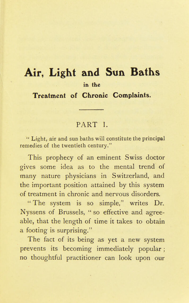 m the Treatment of Chronic Complaints. PART I.  Light, air and sun baths will constitute the principal remedies of the twentieth century. This prophecy of an eminent Swiss doctor gives some idea as to the mental trend of many nature physicians in Switzerland, and the important position attained by this system of treatment in chronic and nervous disorders. The system is so simple, writes Dr. Nyssens of Brussels,  so effective and agree- able, that the length of time it takes to obtain a footing is surprising. The fact of its being as yet a new system prevents its becoming immediately popular; no thoughtful practitioner can look upon our