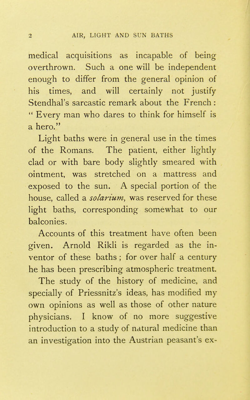 medical acquisitions as incapable of being overthrown. Such a one will be independent enough to differ from the general opinion of his times, and will certainly not justify Stendhal's sarcastic remark about the French :  Every man who dares to think for himself is a hero. Light baths were in general use in the times of the Romans. The patient, either lightly clad or with bare body slightly smeared with ointment, was stretched on a mattress and exposed to the sun. A special portion of the house, called a solarium, was reserved for these light baths, corresponding somewhat to our balconies. Accounts of this treatment have often been given. Arnold Rikli is regarded as the in- ventor of these baths ; for over half a century he has been prescribing atmospheric treatment. The study of the history of medicine, and specially of Priessnitz's ideas, has modified my own opinions as well as those of other nature physicians. I know of no more suggestive introduction to a study of natural medicine than an investigation into the Austrian peasant's ex-