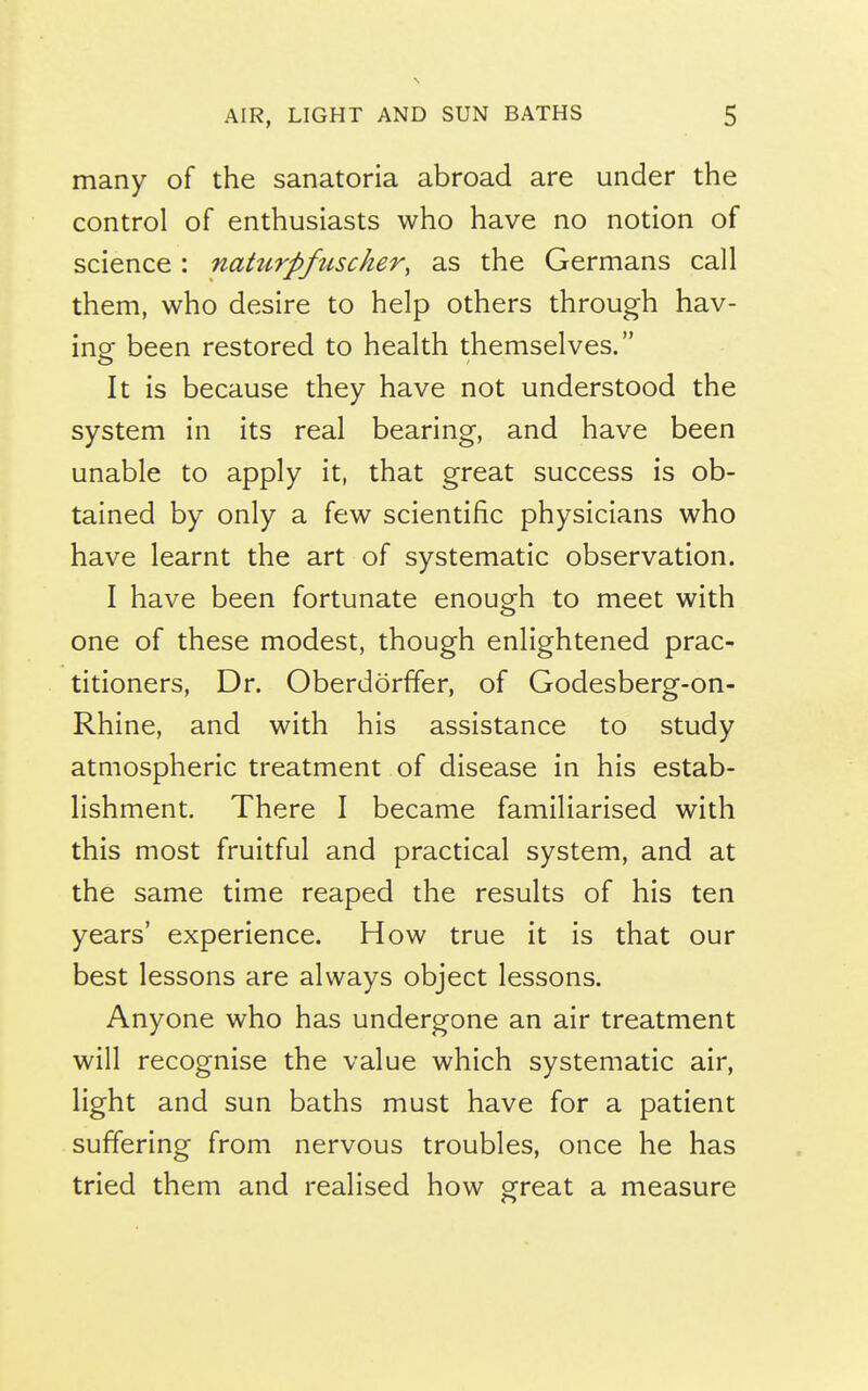 many of the sanatoria abroad are under the control of enthusiasts who have no notion of science: naturpfuscher, as the Germans call them, who desire to help others through hav- ing been restored to health themselves. It is because they have not understood the system in its real bearing, and have been unable to apply it, that great success is ob- tained by only a few scientific physicians who have learnt the art of systematic observation. I have been fortunate enough to meet with one of these modest, though enlightened prac- titioners, Dr. Oberdorffer, of Godesberg-on- Rhine, and with his assistance to study atmospheric treatment of disease in his estab- lishment. There I became familiarised with this most fruitful and practical system, and at the same time reaped the results of his ten years' experience. How true it is that our best lessons are always object lessons. Anyone who has undergone an air treatment will recognise the value which systematic air, light and sun baths must have for a patient suffering from nervous troubles, once he has tried them and realised how great a measure