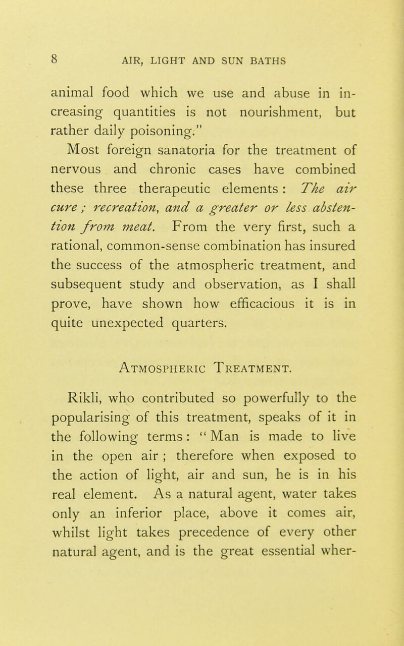 animal food which we use and abuse in in- creasing quantities is not nourishment, but rather daily poisoning. Most foreign sanatoria for the treatment of nervous and chronic cases have combined these three therapeutic elements : The air cure ; recreation, and a greater or less absten- tion fro7n meat. From the very first, such a rational, common-sense combination has insured the success of the atmospheric treatment, and subsequent study and observation, as I shall prove, have shown how efficacious it is in quite unexpected quarters. Atmospheric Treatment. Rikli, who contributed so powerfully to the popularising of this treatment, speaks of it in the foliowino- terms :  Man is made to live in the open air ; therefore when exposed to the action of light, air and sun, he is in his real element. As a natural agent, water takes only an inferior place, above it comes air, whilst light takes precedence of every other natural agent, and is the great essential wher-