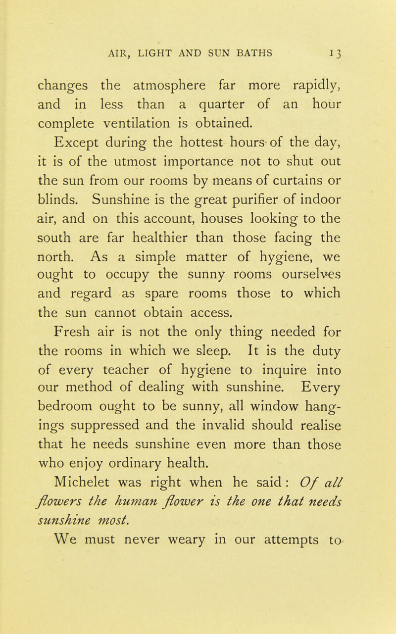 changes the atmosphere far more rapidly, and in less than a quarter of an hour complete ventilation is obtained. Except during the hottest hours-of the day, it is of the utmost importance not to shut out the sun from our rooms by means of curtains or blinds. Sunshine is the great purifier of indoor air, and on this account, houses looking to the south are far healthier than those facing the north. As a simple matter of hygiene, we ought to occupy the sunny rooms ourselves and regard as spare rooms those to which the sun cannot obtain access. Fresh air is not the only thing needed for the rooms in which we sleep. It is the duty of every teacher of hygiene to inquire into our method of dealing with sunshine. Every bedroom ought to be sunny, all window hang- ings suppressed and the invalid should realise that he needs sunshine even more than those who enjoy ordinary health. Michelet was right when he said : Of all flowers the human flower is the one that needs sunshine most. We must never weary in our attempts to