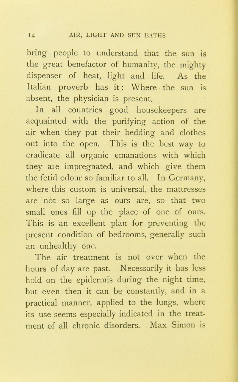 bring people to understand that the sun is the great benefactor of humanity, the mighty- dispenser of heat, Hght and Hfe. As the ItaHan proverb has it: Where the sun is absent, the physician is present. In all countries good housekeepers are acquainted with the purifying action of the air when they put their bedding and clothes out into the open. This is the best way to eradicate all organic emanations with which they are impregnated, and which give them the fetid odour so familiar to all. In Germany, where this custom is universal, the mattresses are not so large as ours are, so that two small ones fill up the place of one of ours. This is an excellent plan for preventing the present condition of bedrooms, generally such an unhealthy one. The air treatment is not over when the hours of day are past. Necessarily it has less hold on the epidermis during the night time, but even then it can be constandy, and in a practical manner, applied to the lungs, where its use seems especially indicated in the treat- ment of all chronic disorders. Max Simon is