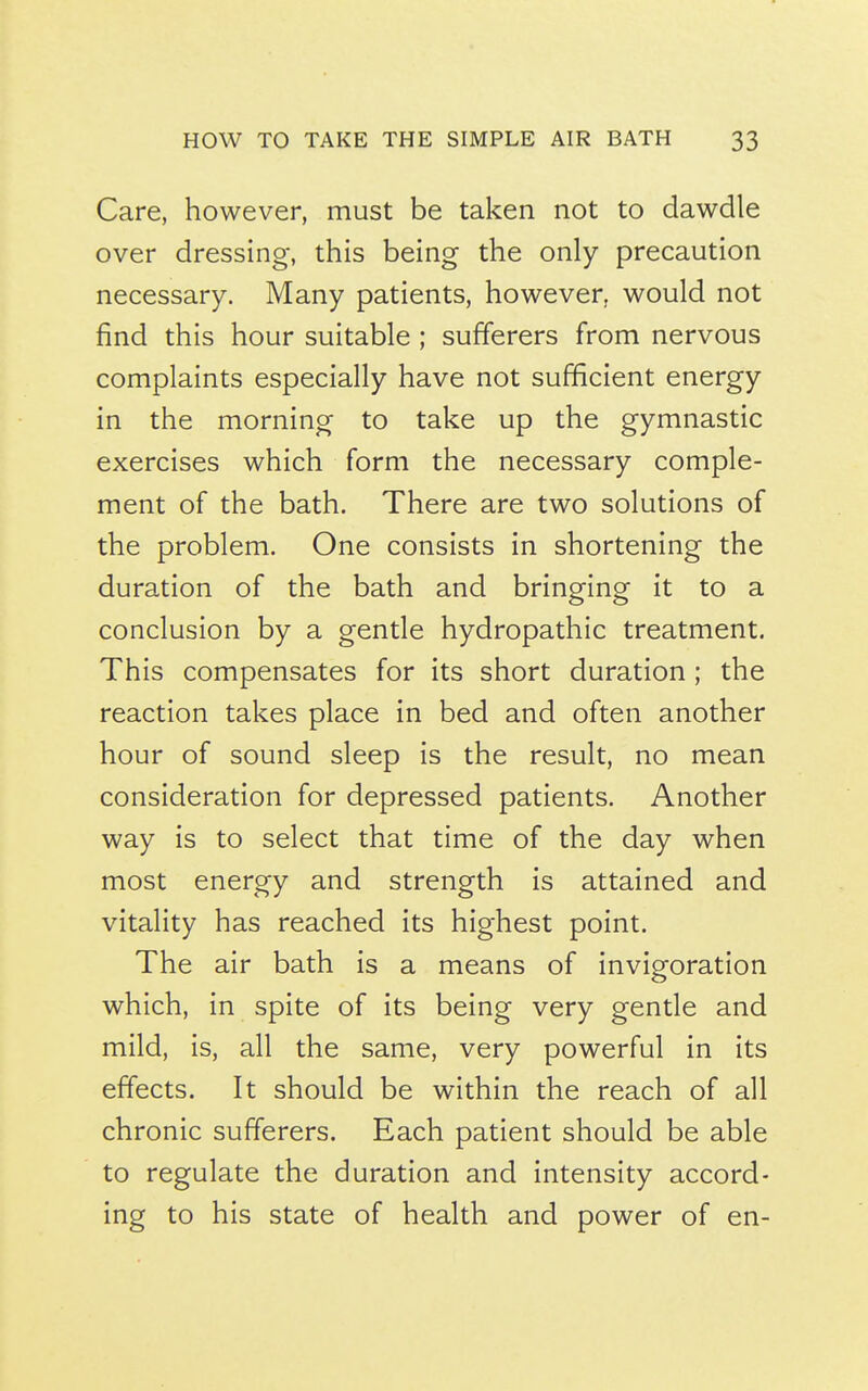 Care, however, must be taken not to dawdle over dressing, this being the only precaution necessary. Many patients, however, would not find this hour suitable ; sufferers from nervous complaints especially have not sufficient energy in the morning to take up the gymnastic exercises which form the necessary comple- ment of the bath. There are two solutions of the problem. One consists in shortening the duration of the bath and bringing it to a conclusion by a gentle hydropathic treatment. This compensates for its short duration ; the reaction takes place in bed and often another hour of sound sleep is the result, no mean consideration for depressed patients. Another way is to select that time of the day when most energy and strength is attained and vitality has reached its highest point. The air bath is a means of invigoration which, in spite of its being very gentle and mild, is, all the same, very powerful in its effects. It should be within the reach of all chronic sufferers. Each patient should be able to regulate the duration and intensity accord- ing to his state of health and power of en-