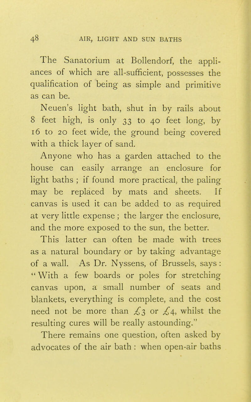 The Sanatorium at Bollendorf, the appli- ances of which are all-sufficient, possesses the qualification of being as simple and primitive as can be. Neuen's light bath, shut in by rails about 8 feet high, is only 33 to 40 feet long, by 16 to 20 feet wide, the ground being covered with a thick layer of sand. Anyone who has a garden attached to the house can easily arrange an enclosure for light baths ; if found more practical, the paling may be replaced by mats and sheets. If canvas is used it can be added to as required at very little expense ; the larger the enclosure, and the more exposed to the sun, the better. This latter can often be made with trees as a natural boundary or by taking advantage of a wall. As Dr. Nyssens, of Brussels, says :  With a few boards or poles for stretching canvas upon, a small number of seats and blankets, everything is complete, and the cost need not be more than ^3 or ^4, whilst the resulting cures will be really astounding. There remains one question, often asked by advocates of the air bath : when open-air baths