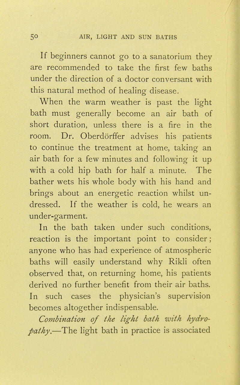 If beginners cannot go to a sanatorium they are recommended to take the first few baths under the direction of a doctor conversant with this natural method of heaHng disease. When the warm weather is past the Hght bath must generally become an air bath of short duration, unless there is a fire in the room. Dr. Oberdorffer advises his patients to continue the treatment at home, taking an air bath for a few minutes and following it up with a cold hip bath for half a minute. The bather wets his whole body with his hand and brinpfs about an enero-etic reaction whilst un- dressed. If the weather is cold, he wears an under-garment. In the bath taken under such conditions, reaction is the important point to consider; anyone who has had experience of atmospheric baths will easily understand why Rikli often observed that, on returning home, his patients derived no further benefit from their air baths. In such cases the physician's supervision becomes altogether indispensable. Combination of the light bath with hydro- pathy.—The light bath in practice is associated