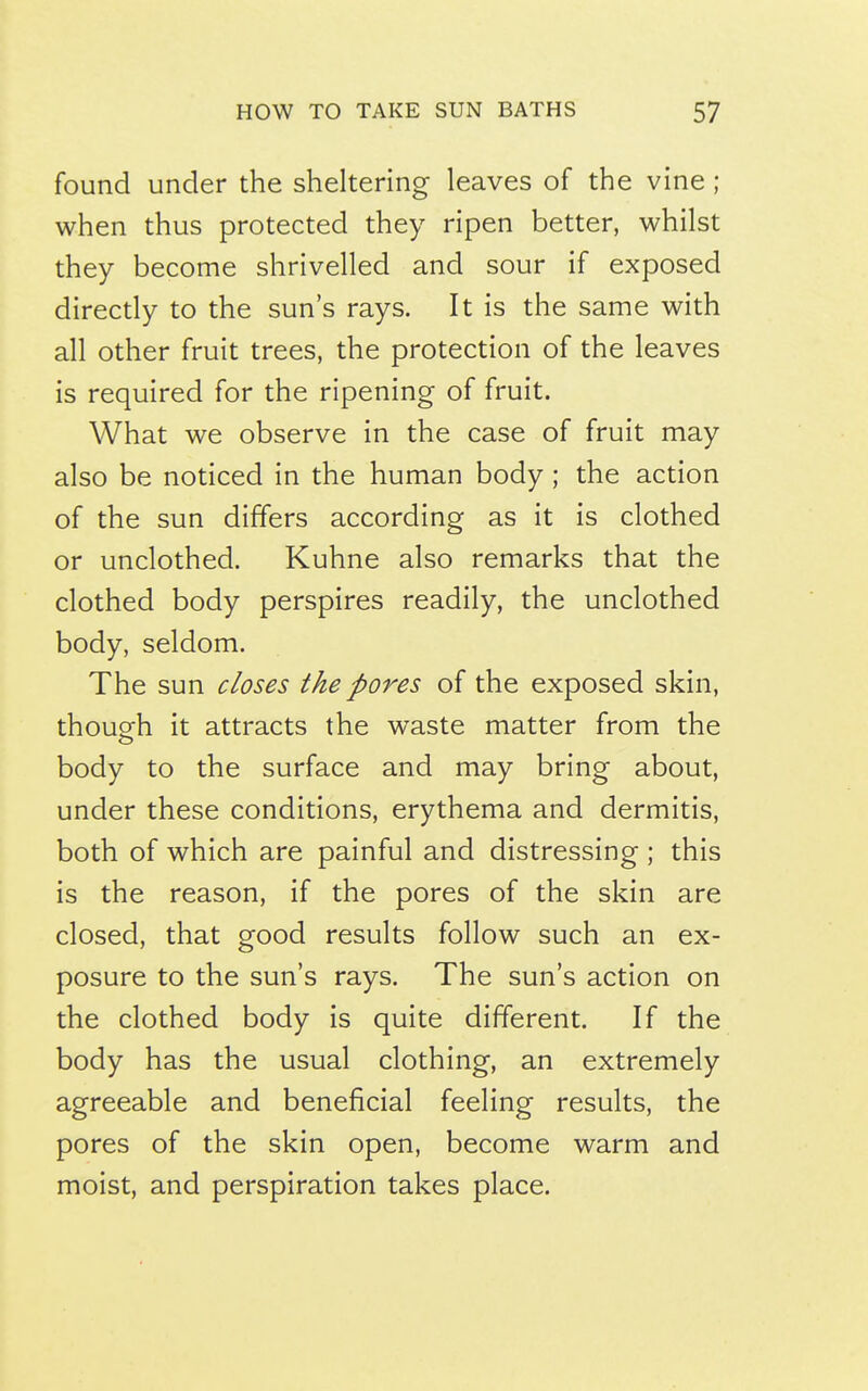 found under the sheltering leaves of the vine ; when thus protected they ripen better, whilst they become shrivelled and sour if exposed directly to the sun's rays. It is the same with all other fruit trees, the protection of the leaves is required for the ripening of fruit. What we observe in the case of fruit may also be noticed in the human body ; the action of the sun differs according as it is clothed or unclothed. Kuhne also remarks that the clothed body perspires readily, the unclothed body, seldom. The sun closes the pores of the exposed skin, thouofh it attracts the waste matter from the body to the surface and may bring about, under these conditions, erythema and dermitis, both of which are painful and distressing ; this is the reason, if the pores of the skin are closed, that good results follow such an ex- posure to the sun's rays. The sun's action on the clothed body is quite different. If the body has the usual clothing, an extremely agreeable and beneficial feeling results, the pores of the skin open, become warm and moist, and perspiration takes place.