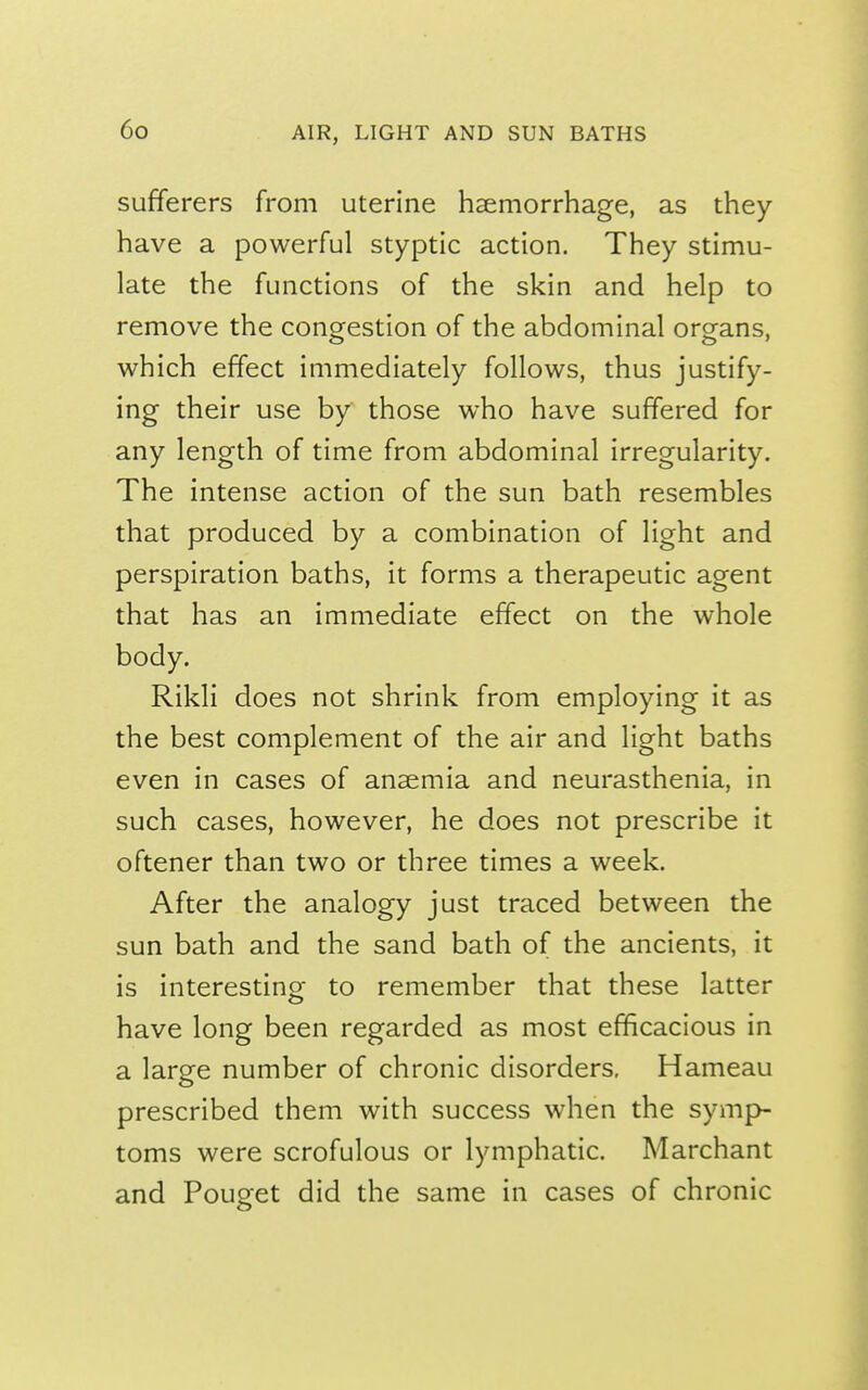 sufferers from uterine haemorrhage, as they have a powerful styptic action. They stimu- late the functions of the skin and help to remove the conorestion of the abdominal organs, which effect immediately follows, thus justify- ing their use by those who have suffered for any length of time from abdominal irregularity. The intense action of the sun bath resembles that produced by a combination of light and perspiration baths, it forms a therapeutic agent that has an immediate effect on the whole body. Rikli does not shrink from employing it as the best complement of the air and light baths even in cases of anaemia and neurasthenia, in such cases, however, he does not prescribe it oftener than two or three times a week. After the analogy just traced between the sun bath and the sand bath of the ancients, it is interesting to remember that these latter have long been regarded as most efficacious in a large number of chronic disorders, Hameau prescribed them with success when the symp- toms were scrofulous or lymphatic. Marchant and Pouget did the same in cases of chronic