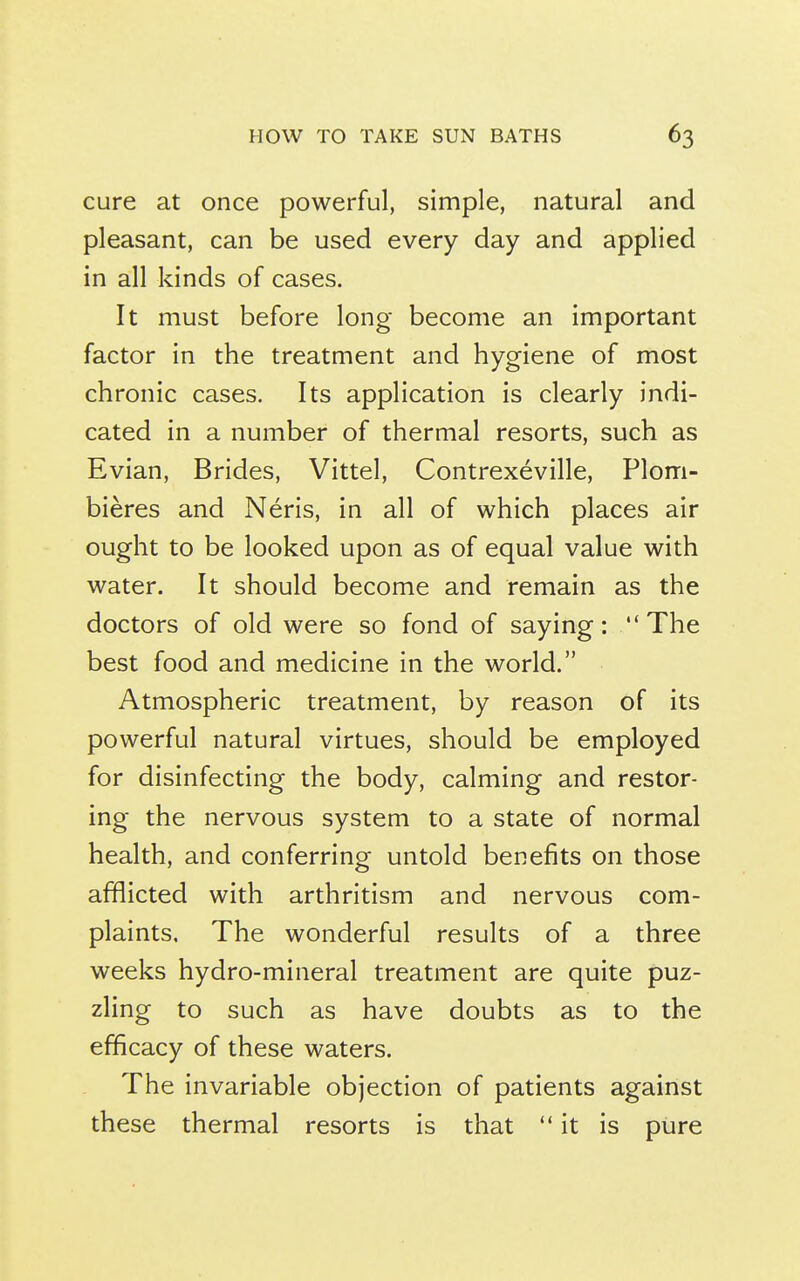 cure at once powerful, simple, natural and pleasant, can be used every day and applied in all kinds of cases. It must before long become an important factor in the treatment and hygiene of most chronic cases. Its application is clearly indi- cated in a number of thermal resorts, such as Evian, Brides, Vittel, Contrexeville, Plom- bieres and Neris, in all of which places air ought to be looked upon as of equal value with water. It should become and remain as the doctors of old were so fond of saying: The best food and medicine in the world. Atmospheric treatment, by reason of its powerful natural virtues, should be employed for disinfecting the body, calming and restor- ing the nervous system to a state of normal health, and conferring untold benefits on those afflicted with arthritism and nervous com- plaints. The wonderful results of a three weeks hydro-mineral treatment are quite puz- zling to such as have doubts as to the efficacy of these waters. The invariable objection of patients against these thermal resorts is that it is pure