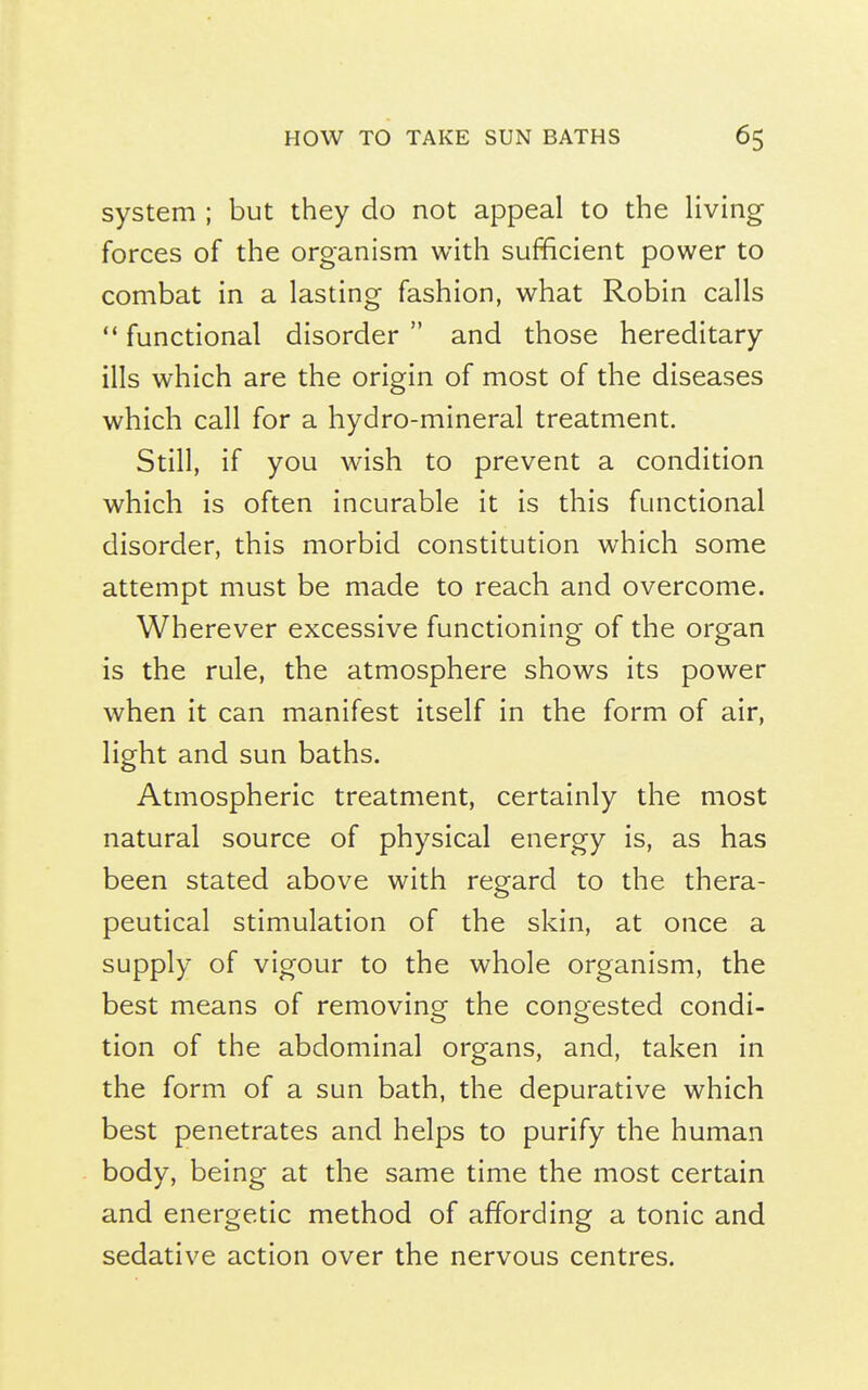 system ; but they do not appeal to the living forces of the organism with sufficient power to combat in a lasting fashion, what Robin calls '* functional disorder  and those hereditary ills which are the origin of most of the diseases which call for a hydro-mineral treatment. Still, if you wish to prevent a condition which is often incurable it is this functional disorder, this morbid constitution which some attempt must be made to reach and overcome. Wherever excessive functioning of the organ is the rule, the atmosphere shows its power when it can manifest itself in the form of air, light and sun baths. Atmospheric treatment, certainly the most natural source of physical energy is, as has been stated above with regard to the thera- peutical stimulation of the skin, at once a supply of vigour to the whole organism, the best means of removing the congested condi- tion of the abdominal organs, and, taken in the form of a sun bath, the depurative which best penetrates and helps to purify the human body, being at the same time the most certain and energetic method of affording a tonic and sedative action over the nervous centres.