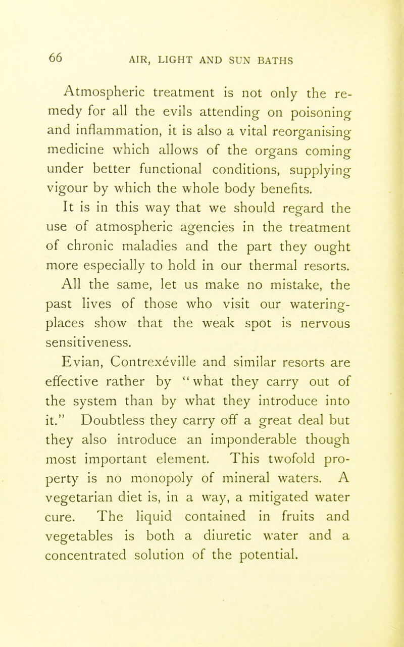 Atmospheric treatment is not only the re- medy for all the evils attending on poisoning and inflammation, it is also a vital reorganising medicine which allows of the organs coming under better functional conditions, supplying vigour by which the whole body benefits. It is in this way that we should regard the use of atmospheric agencies in the treatment of chronic maladies and the part they ought more especially to hold in our thermal resorts. All the same, let us make no mistake, the past lives of those who visit our watering- places show that the weak spot is nervous sensitiveness. Evian, Contrexeville and similar resorts are effective rather by what they carry out of the system than by what they introduce into it. Doubtless they carry off a great deal but they also introduce an imponderable though most important element. This twofold pro- perty is no monopoly of mineral waters. A vegetarian diet is, in a way, a mitigated water cure. The liquid contained in fruits and vegetables is both a diuretic water and a concentrated solution of the potential.