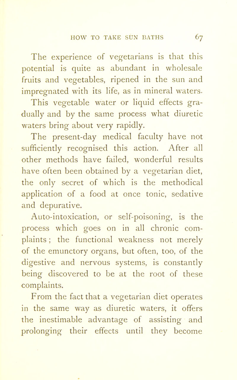 The experience of vegetarians is that this potential is quite as abundant in wholesale fruits and vegetables, ripened in the sun and impregnated with its life, as in mineral waters. This vegetable water or liquid effects gra- dually and by the same process what diuretic waters bring about very rapidly. The present-day medical faculty have not sufficiently recognised this action. After all other methods have failed, wonderful results have often been obtained by a vegetarian diet, the only secret of which is the methodical application of a food at once tonic, sedative and depurative. Auto-intoxication, or self-poisoning, is the process which goes on in all chronic com- plaints ; the functional weakness not merely of the emunctory organs, but often, too, of the digestive and nervous systems, is constantly being discovered to be at the root of these complaints. From the fact that a vegetarian diet operates in the same way as diuretic waters, it offers the inestimable advantage of assisting and prolonging their effects until they become