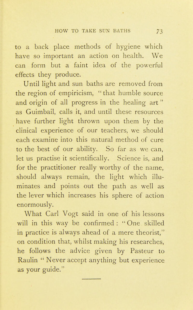 to a back place methods of hygiene which have so important an action on heakh. We can form but a faint idea of the powerful effects they produce. Until light and sun baths are removed from the region of empiricism, that humble source and origin of all progress in the healing art  as Guimbail, calls it, and until these resources have further light thrown upon them by the clinical experience of our teachers, we should each examine into this natural method of cure to the best of our ability. So far as we can, let us practise it scientifically. Science is, and for the practitioner really worthy of the name, should always remain, the light which illu- minates and points out the path as well as the lever which increases his sphere of action enormously. What Carl Vogt said in one of his lessons will in this way be confirmed: One skilled in practice is always ahead of a mere theorist, on condition that, whilst making his researches, he follows the advice given by Pasteur to Raulin  Never accept anything but experience as your guide.