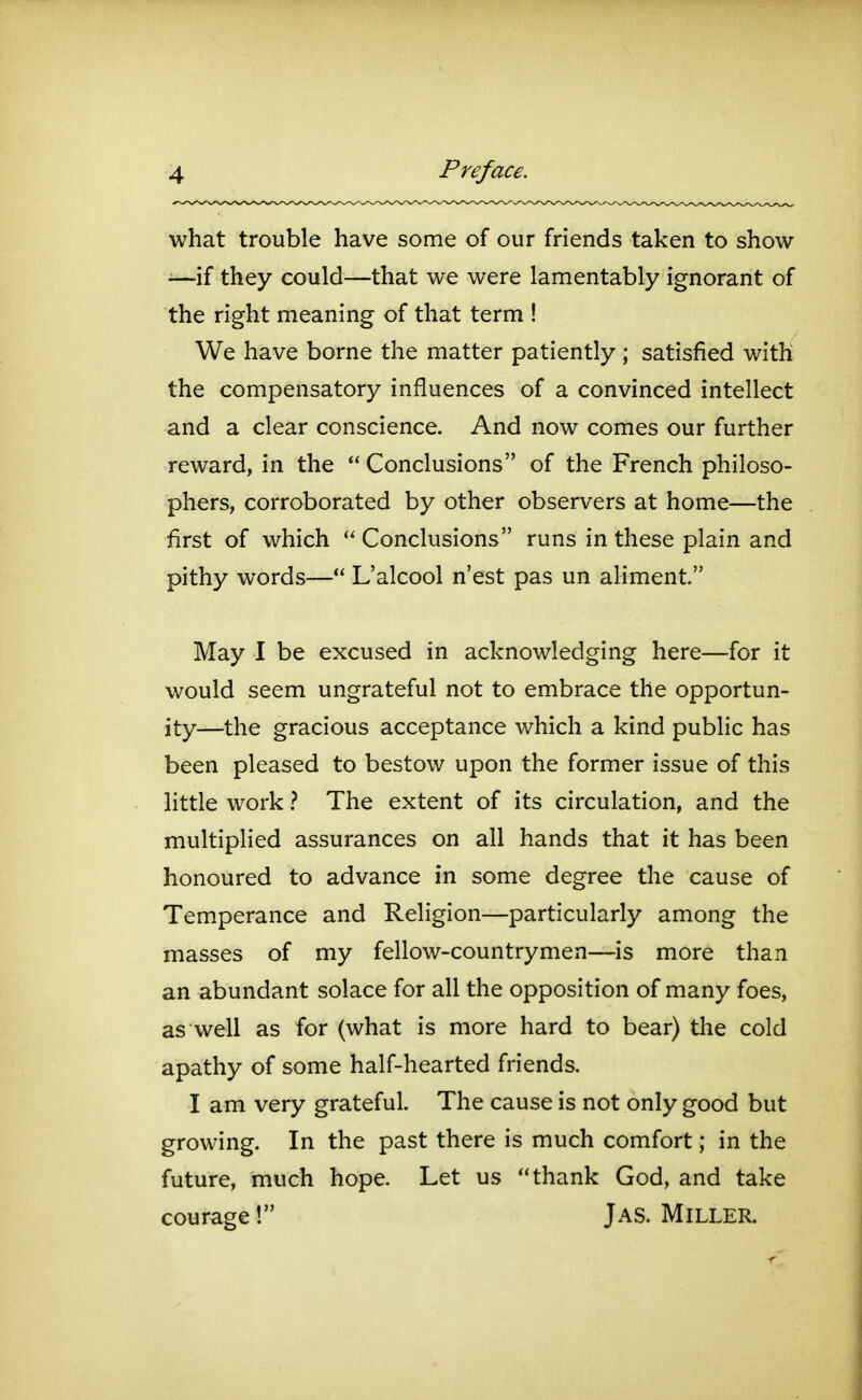 what trouble have some of our friends taken to show ■—if they could—that we were lamentably ignorant of the right meaning of that term ! We have borne the matter patiently ; satisfied with the compensatory influences of a convinced intellect and a clear conscience. And now comes our further reward, in the  Conclusions of the French philoso- phers, corroborated by other observers at home—the first of which  Conclusions runs in these plain and pithy words— L'alcool n'est pas un aliment. May I be excused in acknowledging here—for it would seem ungrateful not to embrace the opportun- ity—the gracious acceptance which a kind public has been pleased to bestow upon the former issue of this little work ? The extent of its circulation, and the multiplied assurances on all hands that it has been honoured to advance in some degree the cause of Temperance and Religion—particularly among the masses of my fellow-countrymen—is more than an abundant solace for all the opposition of many foes, as well as for (what is more hard to bear) the cold apathy of some half-hearted friends. I am very grateful. The cause is not only good but growing. In the past there is much comfort; in the future, much hope. Let us thank God, and take courage! Jas. Miller.