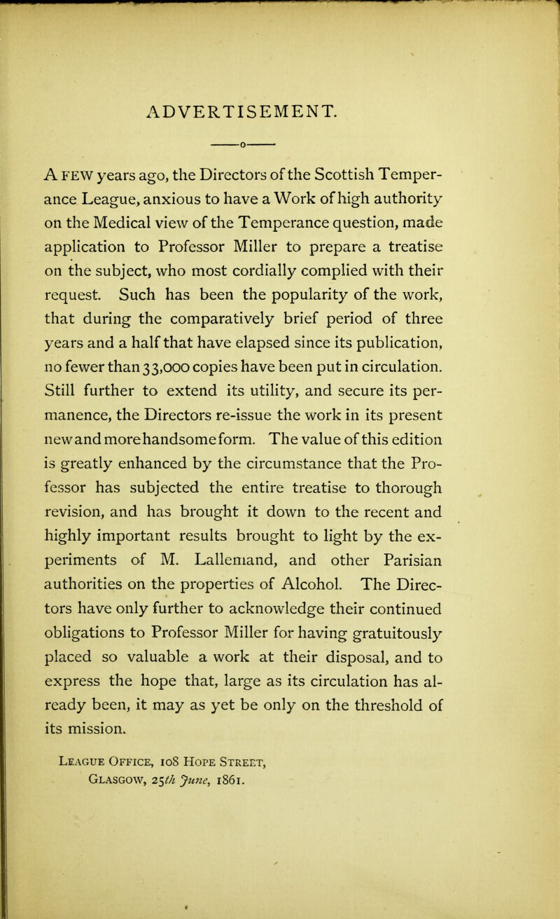 ADVERTISEMENT. A FEW years ago, the Directors of the Scottish Temper- ance League, anxious to have a Work of high authority on the Medical view of tlie Temperance question, made application to Professor Miller to prepare a treatise on the subject, who most cordially complied with their request. Such has been the popularity of the work, that during the comparatively brief period of three years and a half that have elapsed since its publication, no fewer than 33,000 copies have been put in circulation. Still further to extend its utility, and secure its per- manence, the Directors re-issue the work in its present new and morehandsome form. The value of this edition is greatly enhanced by the circumstance that the Pro- fessor has subjected the entire treatise to thorough revision, and has brought it down to the recent and highly important results brought to light by the ex- periments of M. Lallemand, and other Parisian authorities on the properties of Alcohol. The Direc- tors have only further to acknowledge their continued obligations to Professor Miller for having gratuitously placed so valuable a work at their disposal, and to express the hope that, large as its circulation has al- ready been, it may as yet be only on the threshold of its mission. League Office, 108 Hope Street, Glasgow, 25//^ Jmze, 1861.