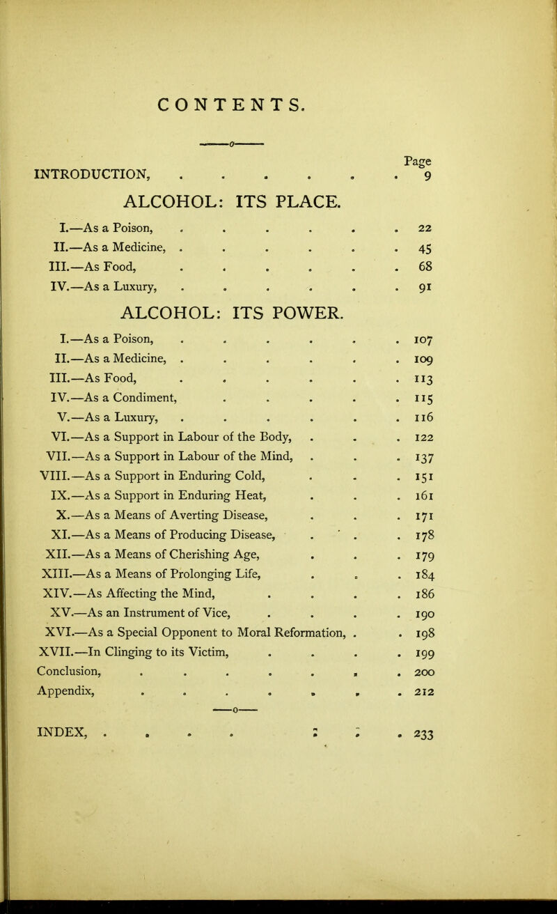 CONTENTS. Page INTRODUCTION, 9 ALCOHOL: ITS PLACE. 1.—As a Poison, . . . . . .22 II. —As a Medicine, . . . . , '45 III. —As Food, ...... 68 IV. —As a Luxury, . . . . . .91 ALCOHOL: ITS POWER. I.—As a Poison, ...... 107 II.—As a Medicine, ...... 109 III. —As Food, . . . . . .113 IV. —As a Condiment, . . . . • 115 V.—As a Luxury, . . . . . .116 VI.—As a Support in Labour of the Body, . . .122 VII.—As a Support in Labour of the Mind, . . . 137 VIII.—As a Support in Enduring Cold, . . • 151 IX.—As a Support in Enduring Heat, . . .161 X.—As a Means of Averting Disease, . . • 171 XI.—As a Means of Producing Disease, . ' . .178 XII. —As a Means of Cherishing Age, . . . 179 XIII. —As a Means of Prolonging Life, . , .184 XIV. —As Afifecting the Mind, . . . .186 XV.—As an Instrument of Vice, . . . .190 XVI.—As a Special Opponent to Moral Reformation, . . 198 XVII.—In Clinging to its Victim, .... 199 Conclusion, , ...... 200 Appendix, 212 INDEX, .... : ; , 233