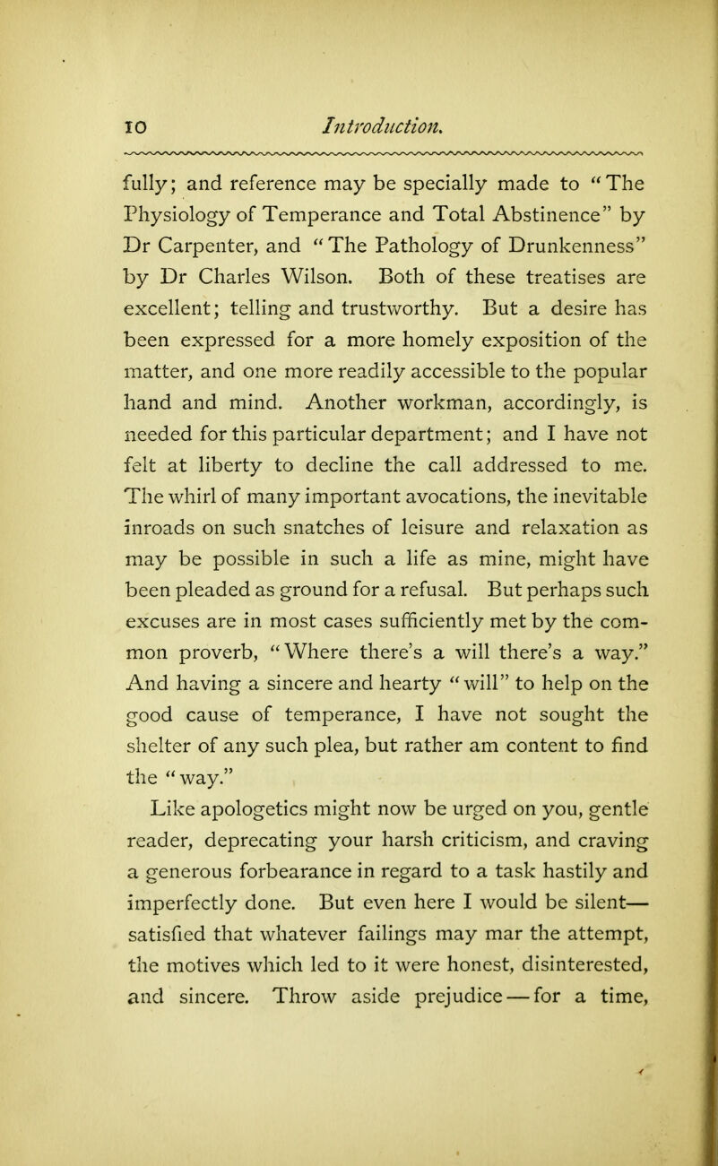 fully; and reference may be specially made to The Physiology of Temperance and Total Abstinence by Dr Carpenter, and The Pathology of Drunkenness by Dr Charles Wilson. Both of these treatises are excellent; telling and trustworthy. But a desire has been expressed for a more homely exposition of the matter, and one more readily accessible to the popular hand and mind. Another workman, accordingly, is needed for this particular department; and I have not felt at liberty to decline the call addressed to m.e. The whirl of many important avocations, the inevitable inroads on such snatches of leisure and relaxation as may be possible in such a life as mine, might have been pleaded as ground for a refusal. But perhaps such excuses are in most cases sufficiently met by the com- mon proverb, Where there's a will there's a way. And having a sincere and hearty will to help on the good cause of temperance, I have not sought the shelter of any such plea, but rather am content to find the way. Like apologetics might now be urged on you, gentle reader, deprecating your harsh criticism, and craving a generous forbearance in regard to a task hastily and imperfectly done. But even here I would be silent— satisfied that whatever failings may mar the attempt, the motives which led to it were honest, disinterested, and sincere. Throw aside prejudice — for a time,