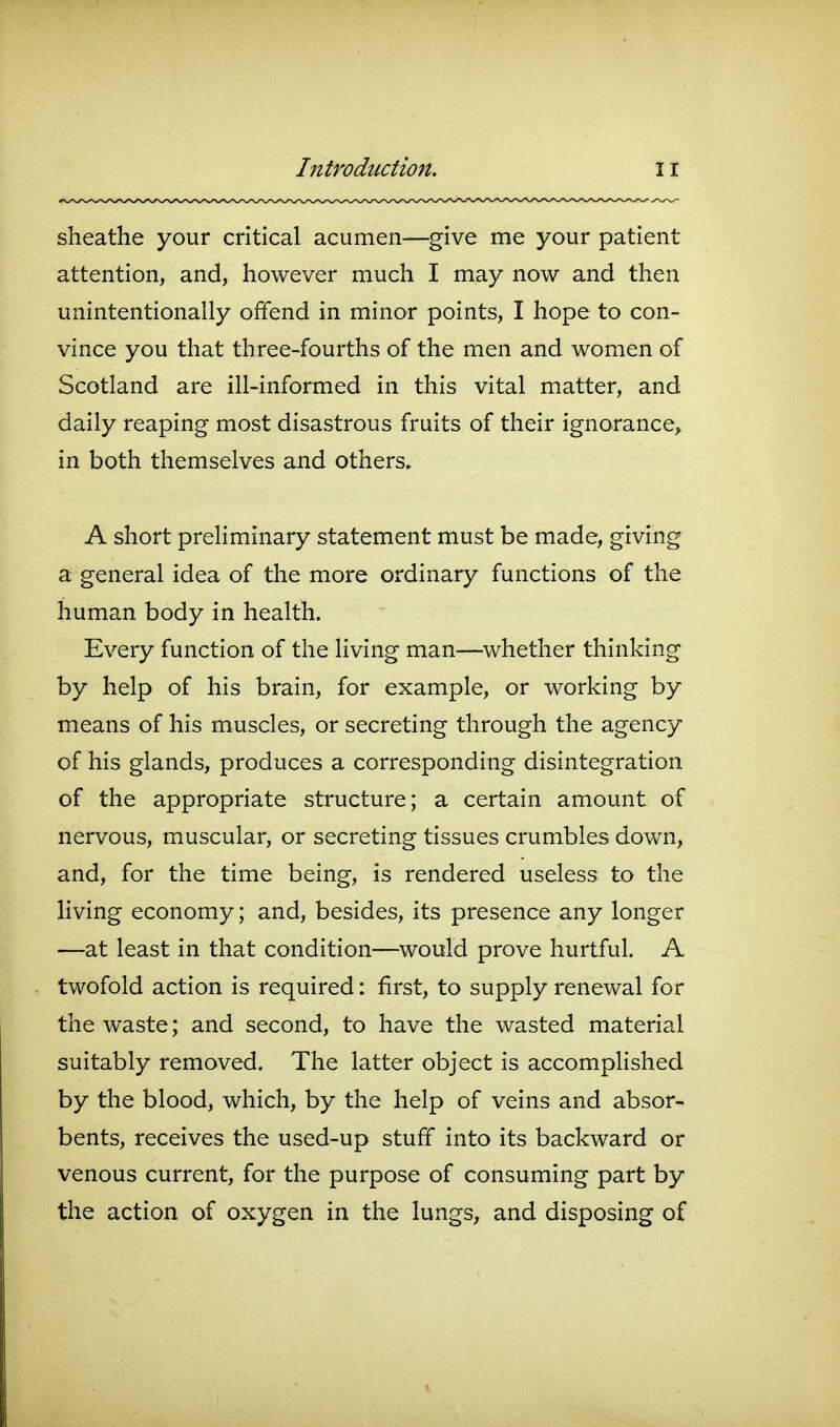 sheathe your critical acumen—^give me your patient attention, and, however much I may now and then unintentionally offend in minor points, I hope to con- vince you that three-fourths of the men and women of Scotland are ill-informed in this vital matter, and daily reaping most disastrous fruits of their ignorance^ in both themselves and others. A short preliminary statement must be made, giving a general idea of the more ordinary functions of the human body in health. Every function of the living man—whether thinking by help of his brain, for example, or working by means of his muscles, or secreting through the agency of his glands, produces a corresponding disintegration of the appropriate structure; a certain amount of nervous, muscular, or secreting tissues crumbles down, and, for the time being, is rendered useless to the living economy; and, besides, its presence any longer —at least in that condition—^would prove hurtful. A twofold action is required: first, to supply renewal for the waste; and second, to have the wasted material suitably removed. The latter object is accomplished by the blood, which, by the help of veins and absor- bents, receives the used-up stuff into its backward or venous current, for the purpose of consuming part by the action of oxygen in the lungs, and disposing of
