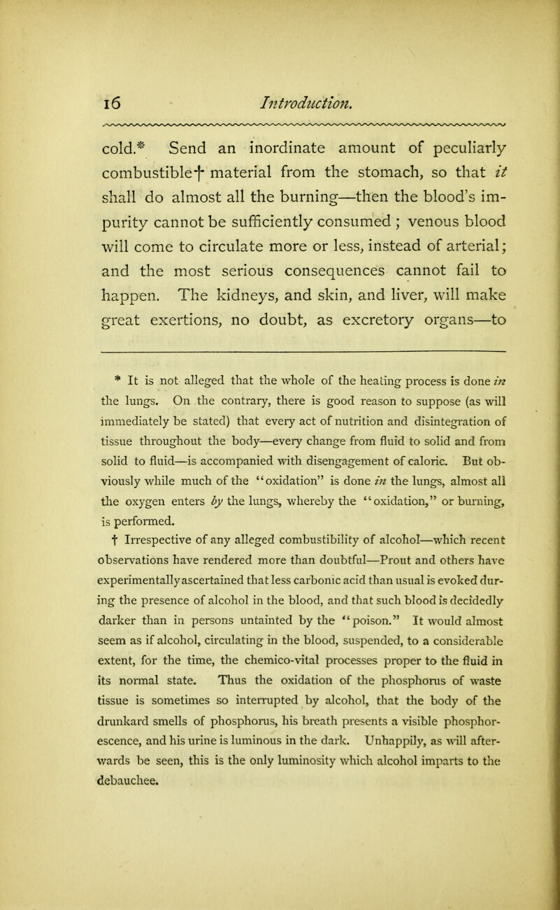 cold.* Send an inordinate amount of peculiarly combustiblef material from the stomach, so that it shall do almost all the burning—then the blood's im- purity cannot be sufficiently consumed ; venous blood will come to circulate more or less, instead of arterial; and the most serious consequences cannot fail to happen. The kidneys, and skin, and liver, will make great exertions, no doubt, as excretory organs—to * It is not alleg-ed that the whole of the heating process is done in the lungs. On the contrary, there is good reason to suppose (as will immediately be stated) that every act of nuti-ition and disintegi-ation of tissue throughout the body—every change from fluid to solid and from solid to fluid—is accompanied with disengagement of caloric. But ob- viously while much of the oxidation is done in the lungs, almost ali the oxygen enters ((y/the lungs, whereby tlie oxidation, or biu-ning, is performed. t Irrespective of any alleged combustibility of alcohol—which recent observations have rendered more than doubtful—Prout and others have experimentally ascertained that less carbonic acid than usual is evoked dur- ing the presence of alcohol in the blood, and that such blood is decidedly darker than in persons untainted by the poison. It would almost seem as if alcohol, circulating in the blood, suspended, to a considerable extent, for the time, the chemico-vital processes proper to the fluid in its normal state. TTius the oxidation of the phosphorus of waste tissue is sometimes so interrupted by alcohol, that the body of the drunkard smells of phosphorus, his breath presents a visible phosphor- escence, and his urine is luminous in the dark. Unhappily, as will after- wards be seen, this is the only luminosity which alcohol imparts to th(! debauchee.