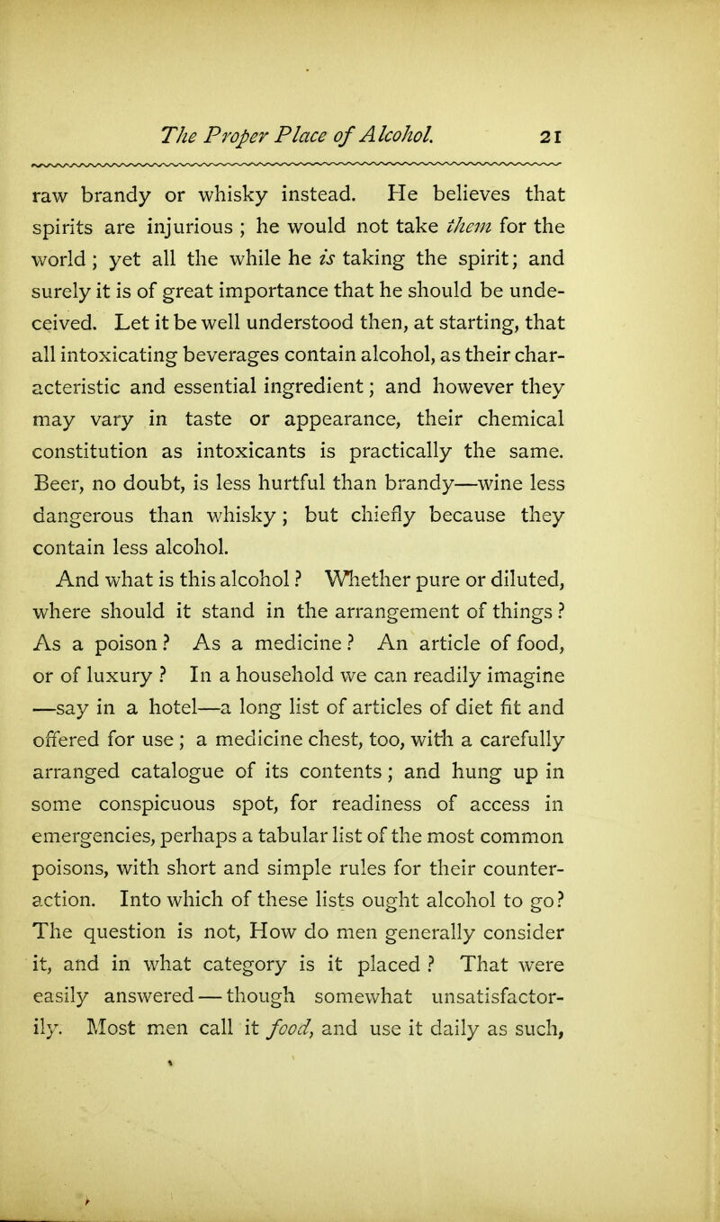 raw brandy or whisky instead. He believes that spirits are injurious ; he would not take them for the world ; yet all the while he is taking the spirit; and surely it is of great importance that he should be unde- ceived. Let it be well understood then, at starting, that all intoxicating beverages contain alcohol, as their char- acteristic and essential ingredient; and however they may vary in taste or appearance, their chemical constitution as intoxicants is practically the same. Beer, no doubt, is less hurtful than brandy—wine less dangerous than whisky; but chiefly because they contain less alcohol. And what is this alcohol} Whether pure or diluted, where should it stand in the arrangement of things As a poison } As a medicine } An article of food, or of luxury } In a household we can readily imagine —say in a hotel—a long list of articles of diet fit and ofiered for use ; a medicine chest, too, with a carefully arranged catalogue of its contents; and hung up in some conspicuous spot, for readiness of access in emergencies, perhaps a tabular list of the most common poisons, with short and simple rules for their counter- action. Into which of these lists ought alcohol to go The question is not, How do men generally consider it, and in what category is it placed } That were easily answered — though somewhat unsatisfactor- ily. Most m.en call it food, and use it daily as such,