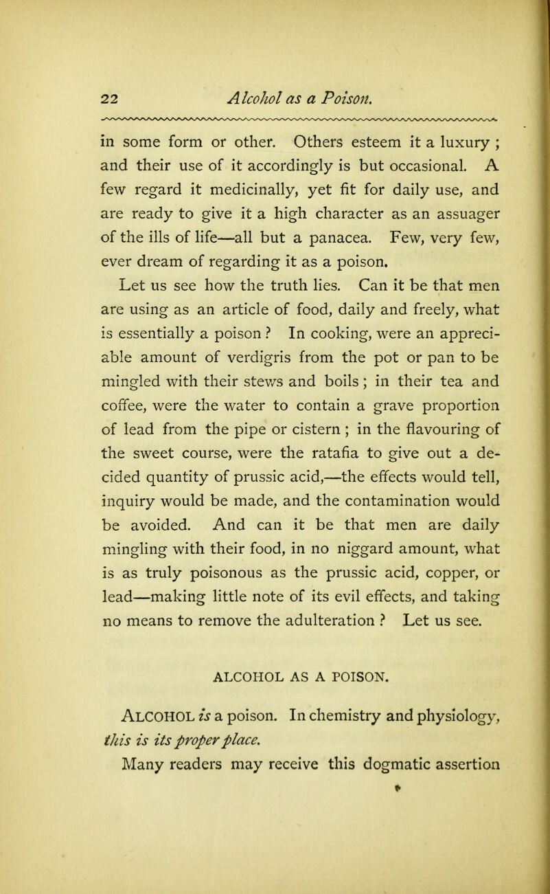 in some form or other. Others esteem it a luxury ; and their use of it accordingly is but occasional. A few regard it medicinally, yet fit for daily use, and are ready to give it a high character as an assuager of the ills of life—all but a panacea. Few, very few, ever dream of regarding it as a poison. Let us see how the truth Hes. Can it be that men are using as an article of food, daily and freely, what is essentially a poison } In cooking, were an appreci- able amount of verdigris from the pot or pan to be mingled with their stev/s and boils; in their tea and coffee, were the water to contain a grave proportion of lead from the pipe or cistern ; in the flavouring of the sweet course, were the ratafia to give out a de- cided quantity of prussic acid,—the effects would tell, inquiry would be made, and the contamination would be avoided. And can it be that men are daily mingling with their food, in no niggard amount, what is as truly poisonous as the prussic acid, copper, or lead—making little note of its evil effects, and taking no means to remove the adulteration } Let us see. ALCOHOL AS A POISON. Alcohol is a poison. In chemistry and physiology, this is its proper place. Many readers may receive this dogmatic assertion