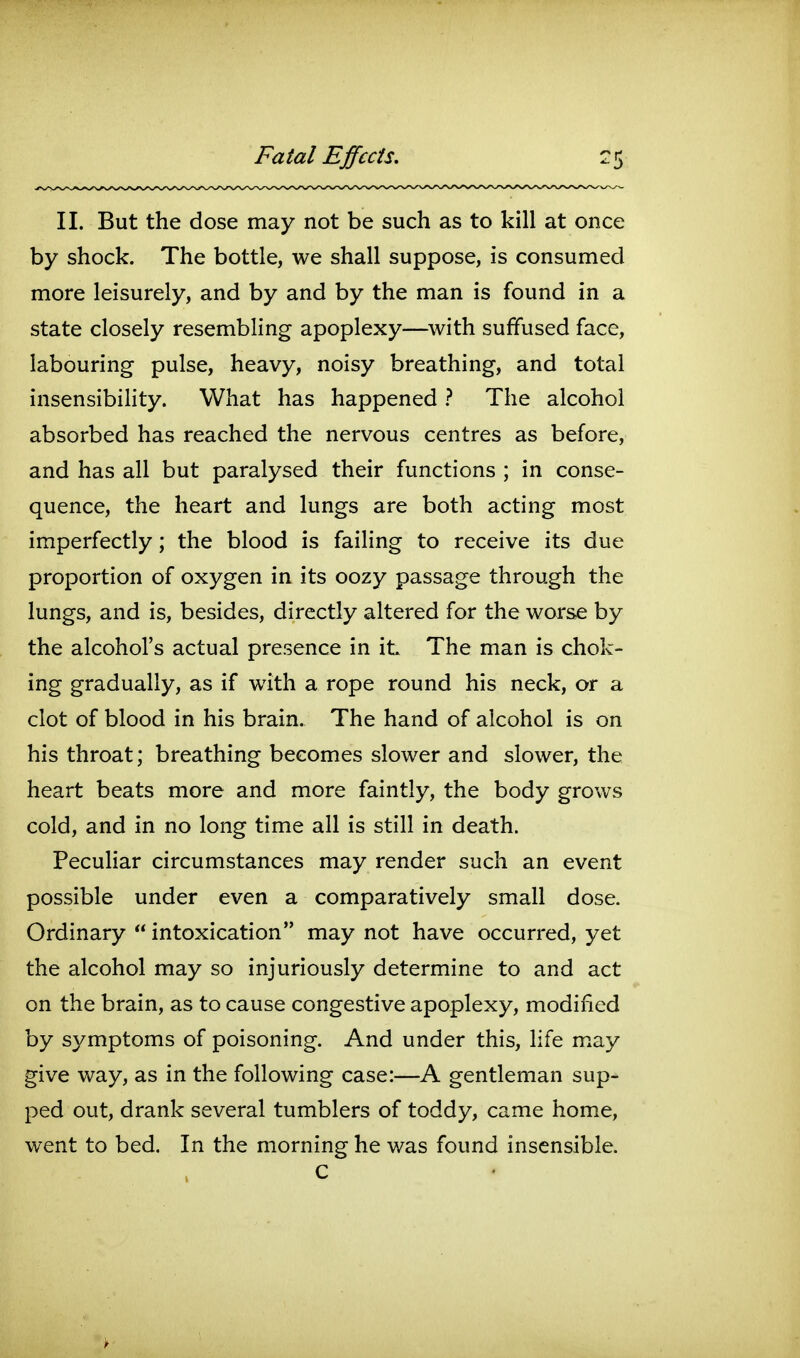 Fatal Effects. II. But the dose may not be such as to kill at once by shock. The bottle, we shall suppose, is consumed more leisurely, and by and by the man is found in a state closely resembling apoplexy—^with suffused face, labouring pulse, heavy, noisy breathing, and total insensibiHty. What has happened ? The alcohol absorbed has reached the nervous centres as before, and has all but paralysed their functions ; in conse- quence, the heart and lungs are both acting most imperfectly; the blood is failing to receive its due proportion of oxygen in its oozy passage through the lungs, and is, besides, directly altered for the worse by the alcohol's actual presence in it The man is chok- ing gradually, as if with a rope round his neck, or a clot of blood in his brain. The hand of alcohol is on his throat; breathing becomes slower and slower, the heart beats more and more faintly, the body grows cold, and in no long time all is still in death. PecuHar circumstances may render such an event possible under even a comparatively small dose. Ordinary  intoxication may not have occurred, yet the alcohol may so injuriously determine to and act on the brain, as to cause congestive apoplexy, modified by symptoms of poisoning. And under this, life may give way, as in the following case:—A gentleman sup- ped out, drank several tumblers of toddy, came home, went to bed. In the morning he was found insensible. C