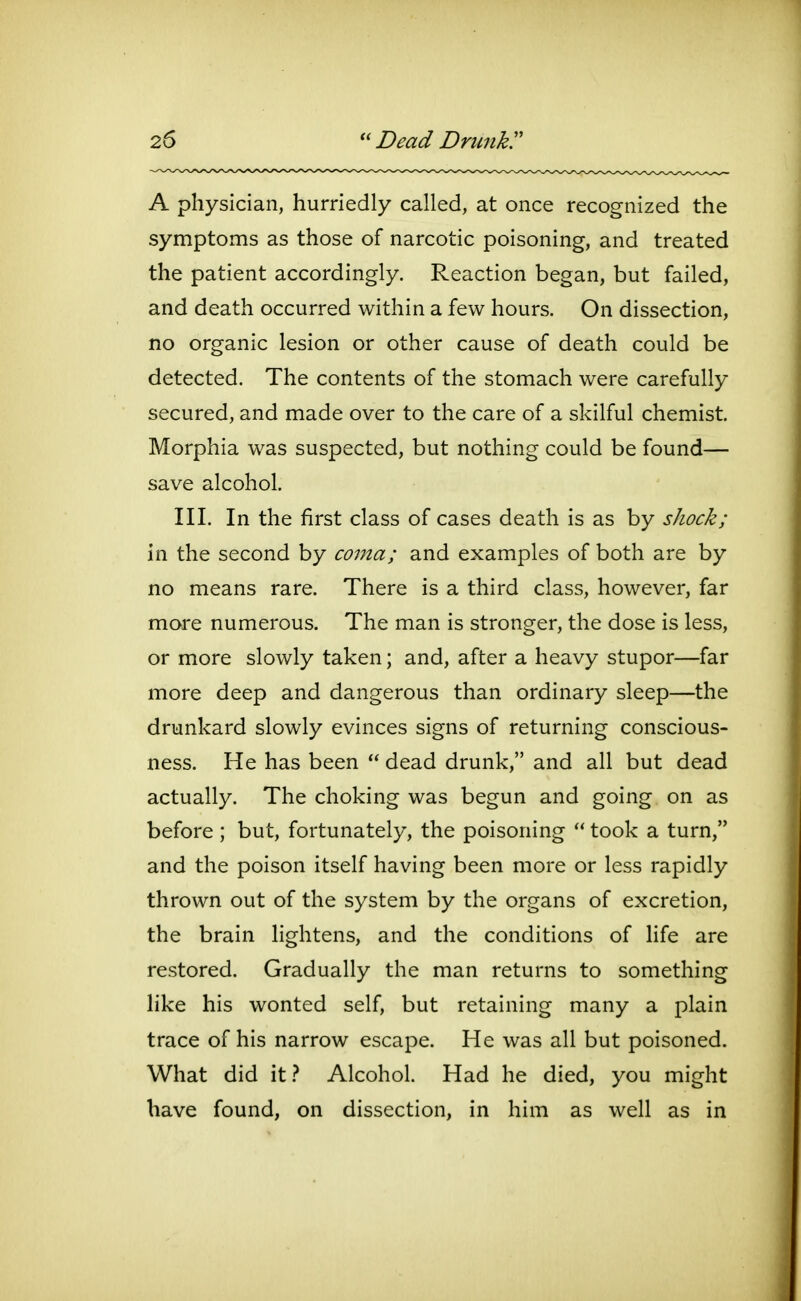 A physician, hurriedly called, at once recognized the symptoms as those of narcotic poisoning, and treated the patient accordingly. Reaction began, but failed, and death occurred within a few hours. On dissection, no organic lesion or other cause of death could be detected. The contents of the stomach were carefully secured, and made over to the care of a skilful chemist. Morphia was suspected, but nothing could be found— save alcohol. III. In the first class of cases death is as by shock; in the second by coma; and examples of both are by no means rare. There is a third class, however, far more numerous. The man is stronger, the dose is less, or more slowly taken; and, after a heavy stupor—far more deep and dangerous than ordinary sleep—the drunkard slowly evinces signs of returning conscious- ness. He has been  dead drunk, and all but dead actually. The choking was begun and going, on as before ; but, fortunately, the poisoning  took a turn, and the poison itself having been more or less rapidly thrown out of the system by the organs of excretion, the brain lightens, and the conditions of life are restored. Gradually the man returns to something like his wonted self, but retaining many a plain trace of his narrow escape. He was all but poisoned. What did it.^ Alcohol. Had he died, you might have found, on dissection, in him as well as in