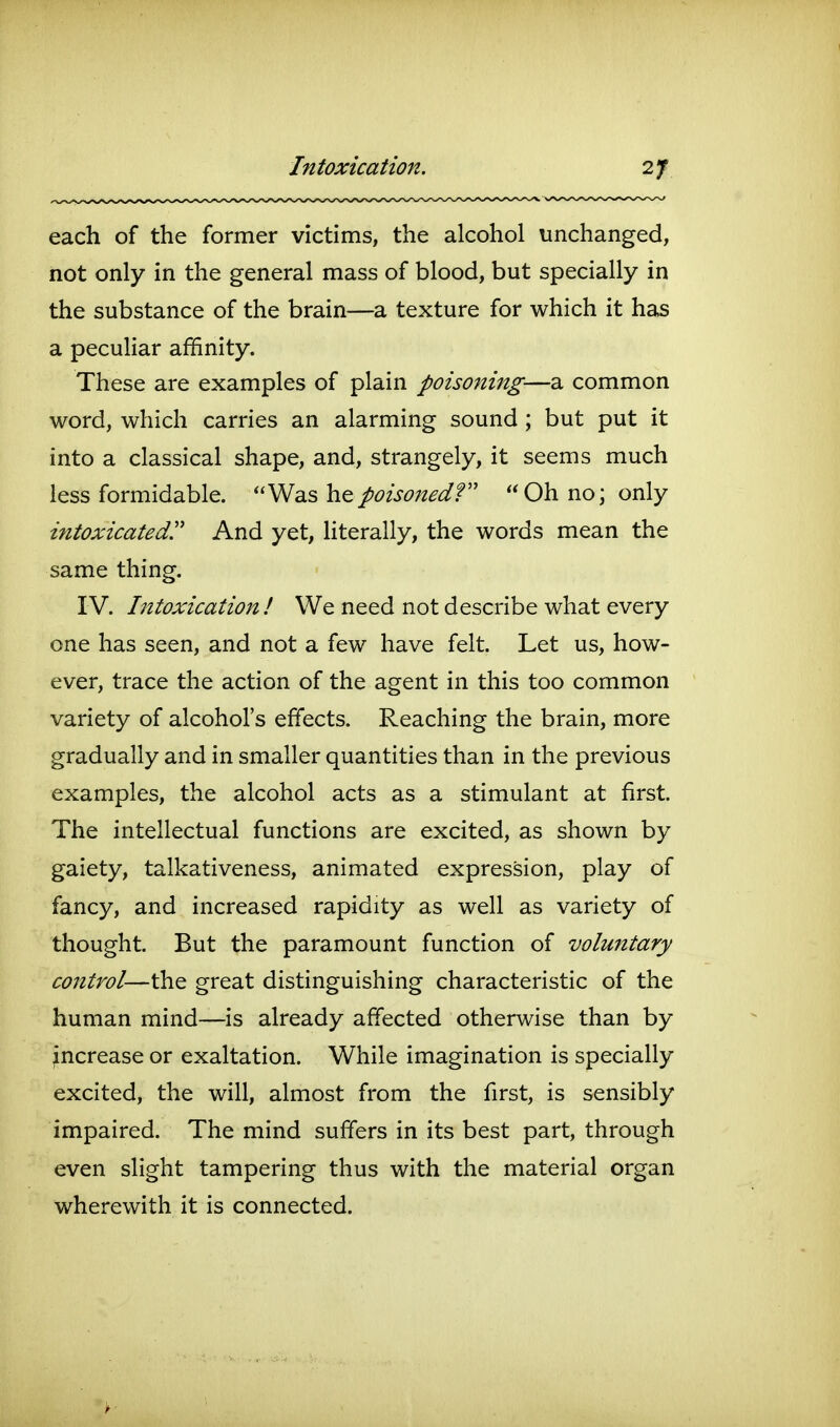 Intoxication. each of the former victims, the alcohol unchanged, not only in the general mass of blood, but specially in the substance of the brain—a texture for which it has a peculiar affinity. These are examples of plain poisoning—a common word, which carries an alarming sound ; but put it into a classical shape, and, strangely, it seems much less formidable. ''Wd^s ho.poisoned? Oh no; only intoxicated'' And yet, Hterally, the words mean the same thing. IV. Intoxication! We need not describe what every one has seen, and not a few have felt. Let us, how- ever, trace the action of the agent in this too common variety of alcohol's effects. Reaching the brain, more gradually and in smaller quantities than in the previous examples, the alcohol acts as a stimulant at first. The intellectual functions are excited, as shown by gaiety, talkativeness, animated expression, play of fancy, and increased rapidity as well as variety of thought. But the paramount function of voluntary control—the great distinguishing characteristic of the human mind—is already affected otherwise than by increase or exaltation. While imagination is specially excited, the will, almost from the first, is sensibly impaired. The mind suffers in its best part, through even slight tampering thus with the material organ wherewith it is connected.