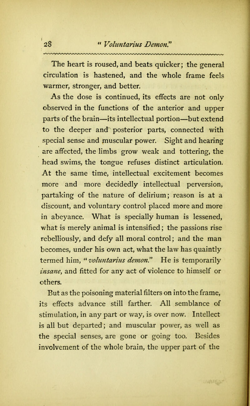 The heart is roused, and beats quicker; the general circulation is hastened, and the whole frame feels warmer, stronger, and better. As the dose is continued, its effects are not only observed in the functions of the anterior and upper parts of the brain—its intellectual portion—but extend to the deeper and' posterior parts, connected with special sense and muscular power. Sight and hearing are affected, the limbs grow weak and tottering, the head swims, the tongue refuses distinct articulation. At the same time, intellectual excitement becomes more and more decidedly intellectual perversion, partaking of the nature of delirium; reason is at a discount, and voluntary control placed more and more in abeyance. What is specially human is lessened, what is merely animal is intensified; the passions rise rebelliously, and defy all moral control; and the man becomes, under his own act, what the law has quaintly termed him, voluntaries demon'' He is temporarily insane, and fitted for any act of violence to himself or others. But as the poisoning material filters on into the frame, its effects advance still farther. All semblance of stimulation, in any part or way, is over now. Intellect is all but departed; and muscular power, as well as the special senses, are gone or going too. Besides involvement of the whole brain, the upper part of the